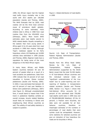 1999, the African region had the highest                    Figure 1: Global distribution of road deaths
road traffic injury mortality rate in the                   in 1999
world    with        28.3   deaths     per    100,000
population (Jacobs and Thomas, 2000).
The WHO forecasts that by 2020, road
crashes will be the third most common
cause    of      premature       death        globally.
According       to     some     estimates,         more
children died in Africa in 1998 from road
crashes than from the HIV/AIDS virus
(Dhliwayo,       2007).      More      recent      WHO
estimates place road deaths second to
AIDS related deaths. Equally compelling is
the statistic that more young adults in
Africa aged 15 to 44 years died from road
accidents in 1998 than malaria. Although
Togo’s   roadways           appear     to    be    fairly
hazardous, where 132 fatalities per 10,000                  Source:   U.S.      Dept.     of     Transportation,
vehicles were estimated in 1999 (Jacobs                     Federal Highway Administration (Jacobs
and Thomas, 2000), Nigerian roads have a                    and Thomas, 2000)
reputation for being some of the most
dangerous in the West African region.                       Results   from      the     Africa    Road        Safety
                                                            Review     by         the     U.S.       Dept.        of
In   many       Asian,      African,    and       Middle    Transportation,             Federal          Highway
Eastern countries between 40 and 50                         Administration (supported by the World
percent of people killed as a result of a                   Bank) reveal that the total 35,394 deaths
road accidents are pedestrians. Data from                   in 42 Sub-Saharan African countries and
1995 indicate that 33 percent of all road                   the    individual         national      totals      are
casualties      in    Kumasi,    Ghana        involved      “significant underestimates of the true
pedestrians (Jacobs and Thomas, 2000).                      totals” due to under-reporting and non-
In 2002, it was estimated that between 40                   reporting of fatalities in transportation
and 45 percent of road user fatalities in                   related accidents (Jacobs and Thomas
Ghana were pedestrians (Dhliwayo, 2007)                     2000, Section 3.1). Figure 1 shows that
(see Figure 2). Although unsubstantiated                    Sub-Saharan       Africa      accounts       for     10
here, it would stand to reason that if the                  percent of the estimated total 750,000
trend in pedestrian fatalities exhibits an                  road deaths world wide in 1999 (low end
overall increase, bicycle related fatalities                of 750,000-880,000 fatalities). Of the 10
would likely be increasing in Ghana and                     percent, a fraction were bicyclists, but
neighbouring West African countries as                      data   were     not    available      for   all    Sub-
well. The validity of road safety statistics is             Saharan       countries,           therefore         no
subject to question.                                        meaningful estimates of the numbers or
                                                            percentages of road deaths that were
                                                            cyclists could be extrapolated. However,
                                                            some statistics for selected countries can
                                                            give an indication of how hazardous the
                                                            roads are for bicyclists in Africa.



World Transport Policy & Practice___________________________________________________                             13
Volume 14. Number 2. July 2008
 