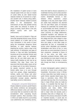the installation of speed bumps or even                        hence the need to discuss subsistence, or
reduced speed limits can have an impact                        smallholder farming communities and their
on cyclist safety as well. Speed bumps                         dependence on bicycles and, possibly, bike
reduced crashes by 35 percent at a high-                       trailers.   Smallholder      farmers    in    Sub-
risk accident site in Ghana (Krug 2007).                       Saharan      Africa      experience          unique
Another factor indirectly related to bicycle                   challenges in the only world region where
safety       is        the       development             and   per capita food production has declined
enforcement of laws that prohibit driving                      over the past fifteen years. As farmland
while under the influence of alcohol or                        holdings are subdivided into smaller plots
drugs (currently, South Africa is the only                     to accommodate new family members or
African       country            with        such        law   land sales, and fallow periods decline in
enforcement).                                                  closer proximity to village settlements,
                                                               household members and labourers are
Ideally, cities such as Sokodé in Togo will                    forced to travel greater distances between
some day designate bicycle routes, but the                     the village and farm, then village to urban
recent addition of a traffic light at the                      market. Transport of goods between the
main intersection in the centre of town                        farm and village is most often made on
along the exceedingly dangerous Route                          single-track by foot, or occasionally by
Nationale,        or      main     national     highway        bicycle (when affordable and available).
bisecting the country, marks a step in the                     Smallholders with farms of four or more
right direction. If distribution and sales of                  acres that are more diversified in terms of
bicycles in Togo and other Sub-Saharan                         their production, compared to farms of
countries are to be promoted, bicycle (and                     one    to   two     acres,   are    often     more
vehicular)        safety     must       be    addressed.       financially successful (Dorsey, 1999), and
While the UN and WHO policy goal to                            may therefore be more likely to have the
reduce traffic fatalities by half may be an                    financial flexibility to purchase a bicycle
important         first    step,     there     must       be   and, though less likely, an accompanying
assurance that bicycle safety issues will be                   trailer.
an integral part of any policy framework.
An   equally        important        solution       to   the   A similar demographic pattern related to
bicycle safety issue is to work through                        economies of scale occurs among urban
local civic groups, village organisations,                     households. Commuters living in African
schools, sports and fitness and other                          primary cities often have better access to
groups to educate motorists and cyclists,                      public transit, typically diesel buses, than
particularly       younger         people,     regarding       those in secondary cities. While ITDP
road safety concerns noted above.                              estimates that less than 2% of commuting
                                                               trips in major African cities are made by
  Demographic- and gender-based barriers                       bicycle, it is possible that the figure for
Closely related to economic growth factors                     secondary cities is as high as 45 percent
and market conditions are demographic                          (Gauthier     and      Hook,       2005).     ITDP
differences between urban, peri-urban and                      members also note that many of the bikes
rural areas that are essential to take into                    sold in major cities are actually used in
consideration          when        evaluating       bicycle    secondary cities and, or villages (op. cit.).
transport systems. Most secondary cities                       Based on the previous discussion of tariffs
in Africa are tightly bound to surrounding                     on imported bicycles, it would also be
rural settlements and marketing activity,                      expected that bikes bought in major cities



World Transport Policy & Practice___________________________________________________                           15
Volume 14. Number 2. July 2008
 