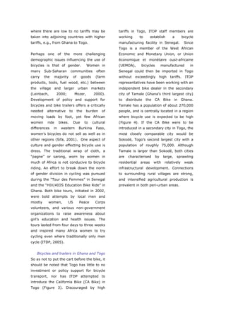 where there are low to no tariffs may be                        tariffs in Togo, ITDP staff members are
taken into adjoining countries with higher                      working       to      establish        a       bicycle
tariffs, e.g., from Ghana to Togo.                              manufacturing facility in Senegal.              Since
                                                                Togo is a member of the West African
Perhaps      one       of    the     more       challenging     Economic and Monetary Union, or Union
demographic issues influencing the use of                       économique et monétaire oust-africaine
bicycles is that of gender.                      Women in       (UEMOA),       bicycles        manufactured         in
many      Sub-Saharan              communities         often    Senegal could then be imported in Togo
carry     the     majority           of     goods      (farm    without    exceedingly      high    tariffs.     ITDP
products, tools, fuel wood, etc.) between                       representatives have been working with an
the     village    and       larger       urban      markets    independent bike dealer in the secondary
(Leinbach,          2000;             Mozer,          2000).    city of Tamale (Ghana’s third largest city)
Development of policy and support for                           to    distribute   the    CA    Bike     in   Ghana.
bicycles and bike trailers offers a critically                  Tamale has a population of about 270,000
needed      alternative         to        the   burden    of    people, and is centrally located in a region
moving loads by foot, yet few African                           where bicycle use is expected to be high
women       ride       bikes.        Due        to   cultural   (Figure 4). If the CA Bike were to be
differences       in        western        Burkina     Faso,    introduced in a secondary city in Togo, the
women’s bicycles do not sell as well as in                      most closely comparable city would be
other regions (Sifa, 2001). One aspect of                       Sokodé, Togo’s second largest city with a
culture and gender effecting bicycle use is                     population of roughly 75,000. Although
dress. The traditional wrap of cloth, a                         Tamale is larger than Sokodé, both cities
“pagne” or sarong, worn by women in                             are    characterised      by    large,     sprawling
much of Africa is not conducive to bicycle                      residential   areas      with    relatively     weak
riding. An effort to break down the norm                        infrastructural development. Connections
of gender division in cycling was pursued                       to surrounding rural villages are strong,
during the “Tour des Femmes” in Senegal                         and intensified agricultural production is
and the “HIV/AIDS Education Bike Ride” in                       prevalent in both peri-urban areas.
Ghana. Both bike tours, initiated in 2002,
were bold attempts by local men and
mostly       women,            US          Peace       Corps
volunteers, and various non-government
organizations to raise awareness about
girl’s education and health issues. The
tours lasted from four days to three weeks
and inspired many Africa women to try
cycling even where traditionally only men
cycle (ITDP, 2005).


      Bicycles and trailers in Ghana and Togo
So as not to put the cart before the bike, it
should be noted that Togo has little to no
investment or policy support for bicycle
transport, nor has ITDP attempted to
introduce the California Bike (CA Bike) in
Togo (Figure 3). Discouraged by high



World Transport Policy & Practice___________________________________________________                               16
Volume 14. Number 2. July 2008
 