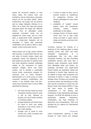 lacked the structural integrity to haul                                    if travel is made by bike, cost of
heavy       loads,        the      trailers    were         cost           bicycles remains an impediment
prohibitive, and as noted above, generally,                                for      subsistence               farmers,           but
women do not use bikes (Salifu, 1994).                                     remains affordable for many urban
Furthermore, the trailers did not perform                                  residents;
well on village footpaths (Starkey et al,                                  availability          of     “quality”          bicycle
2001). As a result, the Togo pilot project                                 repairs,        parts        and     accessories,
discussed below will target two different                                  including               trailers           remains
trailers.        First,    an       affordable,       locally              problematic in the region;
produced,          two-wheel          trailer       will     be            average income of bicycle owners
designed for urban areas, and at a later                                   varies from low to high (wide
date, a single-wheel trailer designed for                                  range, but fewer in upper income
use   on         single-track       footpaths        will    be            range use bicycles as primary form
developed          in      hopes       that     diversified                of transport).
smallholders will be able to afford a light-
weight, simply constructed vehicle.                                Currently,     avenues          for       funding        of    a
                                                                   shipment of the California Bikes is being
Where bicycle use is high, and/or markets                          explored      jointly        with    ITDP     and        other
offer promise, it would follow that the use                        interested         organisations.                  It          is
and sales of bicycle trailers might also                           hypothesised        that            not     only         urban
accelerate. Hence, the objectives of the                           household members, but also diversified
pilot project are two-fold: to identify urban                      smallholder farmers with more than 3
and urban periphery transport challenges                           hectares under production could benefit
related      to      the      movement          of     goods       from affordable bikes and trailers. As
between           villages,        farms      and      urban       prototype      two-wheel             and     single-wheel
centers; and to develop a sustainable                              bicycle trailers are developed, tested and
bicycle trailer construction program for                           introduced in Central Togo, attention can
improved           rural      to     urban       transport.        be shifted to larger scale production and
Administration of a brief survey of urban                          marketing of trailers in Togo, or perhaps
household          members,          smallholders,          and    Senegal where CA Bikes are produced. By
cyclists in the Sokodé urban and peri-                             surveying women and developing a trailer
urban area of Central Togo in June of 2006                         that may be converted to a hand cart, the
identified the following:                                          Bicycle Trailer Pilot Project (BTPP) in Togo
                                                                   will   take       issues            of     gender          into
            the most common means by which                         consideration           in      the        testing         and
            household members travel to work                       introduction of this appropriate technology
            is    still    by      foot,      followed       by    program. The BTPP will attempt to form a
            bicycles, but use of motor scooters                    partnership             between              researchers,
            is increasing rapidly;                                 smallholders,      the         Togo        Ministries          of
            average distances and travel times                     Agriculture and Transportation, ITDP, and
            for travel to work vary widely                         perhaps the U.S. Agency for International
            according to rural versus urban or                     Development.
            peri-urban settings;
            average cost of travel to work                                                                      Conclusions
            remains low, while increasing fuel                     Urban transportation planning is often
            prices favor cycling;                                  focused on mass transit and roadway



World Transport Policy & Practice___________________________________________________                                             18
Volume 14. Number 2. July 2008
 