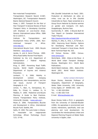Non-motorised Transportation.                                     Sifa (Société Industrielle du Faso). 2001.
Transportation Research Record #1487.                             Production et distribution de vélos en
Washington, DC: Transportation Research                           milieu   rural    cas    de     la    Sifa     (Société
Board, National Research Council.                                 Industrielle du Faso). Paper presented at a
Howe, J. 1997. Transport for the Poor or                          Group Forum National du Burkina seminar
Poor Transport? A General Review of Rural                         on    gender     and    transport,          3-5   April,
Transport Policy in Developing Countries                          Ouagadougou, Burkina Faso.
with    Emphasis            on     Low-Income          Areas.     Summerville, P. 2005. A Bicycle Built for
Geneva: International Labour Office. ISBN                         Two. Report on Canadian International
92-2-110473-7.                                                    Trade Tribunal.
Institute            for         Transportation             and   http://paulsummerville.ca/node/126
Development Policy (ITDP). 2005. Non-                             Starkey, P., Ellis, S., Hine, J., & Ternell, A.
motorised              transport             in        Africa.    2002. Improving Rural Mobility: Options
www.itdp.org                                                      for   Developing        Motorised           and     Non-
International Bicycle Fund.                  2005. Bicycle        motorised Transport in Rural Areas. World
Statistics. www.ibike.org                                         Bank Technical Paper No. 525.
Jacobs, G. and A. Aeron-Thomas.                        2000.      US    Census       Bureau.       2000.         Census.
Africa Road Safety Review Final Report.                           www.census.gov
Published        by        the    U.S.    Department         of   World Bank. 2002. Cities on the Move: A
Transportation               /      Federal          Highway      World    Bank     Urban       Transport       Strategy
Administration.                                                   Review. Washington D.C.: World Bank
Krug, E. 2007. Preventing Road Traffic                            Publications.
Injuries.        World           Health      Organization,        World Watch Institute. 2001. State of the
Department            of     Injuries       and      Violence     World    2001.     World       Watch         Institute:
Prevention.                                                       Washington DC.
Leinbach,        T.         R.     2000.         Mobility    in
development                      context:           changing                         Author contact information
perspectives, new interpretations, and the                        Bryan    Dorsey,       Associate          Professor   of
real     issues.            Journal         of     Transport      Geography,       Department          of    Geography,
Geography 8: 1-9.                                                 Weber State University, 1401 University
Litman, T., Blair, R., Demopolous, W.,                            Circle, Ogden, UT       84408-1401            USA
Eddy,      N.,    Fritzel,         A.,   Laidlaw,      D.,   &    Tel.: +1 801 626 6944
Maddox, H. 2000. Pedestrian and Bicycle                           Fax.: +1 801 626 7130
Planning:        A     Guide        to    Best     Practices.     E-mail: BDorsey@weber.edu
Victoria    Transportation               Policy     Institute,
Victoria BC, Canada. <www.vpti.org>.                              Bryan Dorsey holds a Ph.D. in geography
Mozer, D. 2000. Transportation, Bicycles                          from the University of Colorado-Boulder
and Development in Africa. International                          (1996). He specialises in environment and
Bicycle Fund: Seattle, WA.                                        society interactions, specifically, land use
Salifu, M. 1994. The cycle trailer in Ghana:                      planning    and     rural      development.           He
A       reasonable                 but       inappropriate        coordinates the interdisciplinary Urban and
technology.           African       Technology         Forum      Regional Planning Program at Weber State
7(3): 37-40.                                                      University in Ogden, Utah.




World Transport Policy & Practice___________________________________________________                                    20
Volume 14. Number 2. July 2008
 