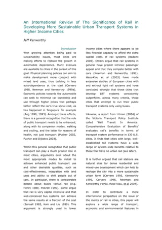 An International Review of The Significance of Rail in
Developing More Sustainable Urban Transport Systems in
Higher Income Cities

Jeff Kenworthy

                                   Introduction      income cities where there appears to be
With growing attention being paid to                 less financial capacity to afford the extra
sustainability   issues,    most    cities     are   capital costs of rail systems (Badami
making efforts to restrain the growth in             2005). Others argue that rail systems in
automobile dependence. Many avenues                  general have greater intrinsic passenger
are available to cities in the pursuit of this       appeal and that they compete better with
goal. Physical planning policies can aim to          cars (Newman and Kenworthy 1991).
make development more compact with                   Hass-Klau       et       al     (2003)     have           made
mixed land uses, thus building in less               extensive studies of European cities with
auto-dependence at the start (Cervero                and without light rail systems and have
1998, Newman and Kenworthy 1999a).                   concluded strongly that those cities that
Economic policies towards the automobile             develop         LRT           systems         consistently
can seek to minimise car ownership and               outperform, across many criteria, those
use through higher prices that perhaps               cities that attempt to run their public
better reflect the car’s true social cost, as        transport systems only using buses.
has happened in Singapore for example
(Ang 1990, 1993). Amongst these efforts,             Likewise, a report from Litman (2004) of
there is a general recognition that the role         the   Victoria       Transport         Policy          Institute
of public transport needs to be enhanced,            called    ‘Rail          Transit         In        America:
along with its companion modes, walking              Comprehensive             Evaluation          of    Benefits’
and cycling, and the latter for reasons of           evaluates       rail’s        benefits   in        terms     of
health, not just transport (Pucher 2002,             transport system performance in 130 U.S.
Pucher and Dijkstra 2003).                           cities. It finds that cities with large, well-
                                                     established rail systems have a wide
Within this general recognition that public          range of system-wide benefits relative to
transport can play a much greater role in            those that have no urban rail (see later).
most cities, arguments exist about the
most appropriate modes to install to                 It is further argued that rail stations are
achieve enhanced public transport use                natural sites for dense residential and
and other desirable qualities, such as               mixed-use development which can help to
cost-effectiveness, integration with land            reshape the city into a more sustainable
uses and ability to shift people out of              urban form (Cervero 1995, Kenworthy
cars. In particular, there is considerable           1995,     Cervero             1998,      Newman             and
debate about buses versus rail               (e.g.   Kenworthy 1999a, Hass-Klau, et al 2004).
Henry 1989, Pickrell 1990). Some argue
that rail is very capital intensive and that         In    order        to         contribute           a      more
well-conceived bus systems can achieve               international perspective on the issue of
the same results at a fraction of the cost           the merits of rail in cities, this paper will
(Bonsall 1985, Kain and Liu 1999). This              explore     a     wide         range     of        transport,
argument    is   strongly    used    in      lower   economic and environmental features in


World Transport Policy & Practice___________________________________________________                              21
Volume 14. Number 2. July 2008
 