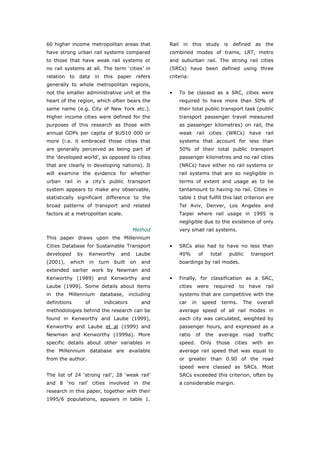 60 higher income metropolitan areas that            Rail in this study is defined as the
have strong urban rail systems compared             combined modes of trams, LRT, metro
to those that have weak rail systems or             and suburban rail. The strong rail cities
no rail systems at all. The term ‘cities’ in        (SRCs) have been defined using three
relation to data in this paper refers               criteria:
generally to whole metropolitan regions,
not the smaller administrative unit at the          •   To be classed as a SRC, cities were
heart of the region, which often bears the              required to have more than 50% of
same name (e.g. City of New York etc.).                 their total public transport task (public
Higher income cities were defined for the               transport passenger travel measured
purposes of this research as those with                 as passenger kilometres) on rail, the
annual GDPs per capita of $US10 000 or                  weak rail cities (WRCs) have rail
more (i.e. it embraced those cities that                systems that account for less than
are generally perceived as being part of                50% of their total public transport
the ‘developed world’, as opposed to cities             passenger kilometres and no rail cities
that are clearly in developing nations). It             (NRCs) have either no rail systems or
will examine the evidence for whether                   rail systems that are so negligible in
urban rail in a city’s public transport                 terms of extent and usage as to be
system appears to make any observable,                  tantamount to having no rail. Cities in
statistically significant difference to the             table 1 that fulfill this last criterion are
broad patterns of transport and related                 Tel Aviv, Denver, Los Angeles and
factors at a metropolitan scale.                        Taipei where rail usage in 1995 is
                                                        negligible due to the existence of only
                                         Method         very small rail systems.
This paper draws upon the Millennium
Cities Database for Sustainable Transport           •   SRCs also had to have no less than
developed     by    Kenworthy      and    Laube         40%           of     total     public        transport
(2001),    which    in   turn   built    on   and       boardings by rail modes.
extended earlier work by Newman and
Kenworthy (1989) and Kenworthy and                  •   Finally, for classification as a SRC,
Laube (1999). Some details about items                  cities        were       required     to     have    rail
in   the   Millennium    database,      including       systems that are competitive with the
definitions        of     indicators          and       car      in    speed         terms.    The     overall
methodologies behind the research can be                average speed of all rail modes in
found in Kenworthy and Laube (1999),                    each city was calculated, weighted by
Kenworthy and Laube et al (1999) and                    passenger hours, and expressed as a
Newman and Kenworthy (1999a). More                      ratio     of       the    average       road    traffic
specific details about other variables in               speed.         Only       those     cities    with   an
the Millennium database are available                   average rail speed that was equal to
from the author.                                        or greater than 0.90 of the road
                                                        speed were classed as SRCs. Most
The list of 24 ‘strong rail’, 28 ‘weak rail’            SRCs exceeded this criterion, often by
and 8 ‘no rail’ cities involved in the                  a considerable margin.
research in this paper, together with their
1995/6 populations, appears in table 1.




World Transport Policy & Practice___________________________________________________                          22
Volume 14. Number 2. July 2008
 