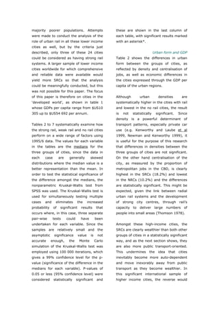 majority    poorer     populations.        Attempts       these are shown in the last column of
were made to conduct the analysis of the                  each table, with significant results marked
role of urban rail in all these lower income              with an asterisk*.
cities as well, but by the criteria just
described, only three of these 24 cities                                                Urban form and GDP
could be considered as having strong rail                 Table 2 shows the differences in urban
systems. A larger sample of lower income                  form between the groups of cities, as
cities worldwide for which comprehensive                  reflected by density and centralisation of
and reliable data were available would                    jobs, as well as economic differences in
yield more SRCs so that the analysis                      the cities expressed through the GDP per
could be meaningfully conducted, but this                 capita of the urban regions.
was not possible for this paper. The focus
of this paper is therefore on cities in the               Although            urban        densities        are
‘developed world’, as shown in table 1                    systematically higher in the cities with rail
whose GDPs per capita range from $US10                    and lowest in the no rail cities, the result
305 up to $US54 692 per annum.                            is     not   statistically      significant.    Since
                                                          density      is a powerful determinant of
Tables 2 to 7 systematically examine how                  transport patterns, especially private car
the strong rail, weak rail and no rail cities             use (e.g. Kenworthy and Laube et al
perform on a wide range of factors using                  1999, Newman and Kenworthy 1999), it
1995/6 data. The values for each variable                 is useful for the purpose of this research
in the tables are the medians for the                     that differences in densities between the
three groups of cities, since the data in                 three groups of cities are not significant.
each    case        are    generally        skewed        On the other hand centralisation of the
distributions where the median value is a                 city, as measured by the proportion of
better representation than the mean. In                   metropolitan jobs in the CBD, is clearly
order to test the statistical significance of             highest in the SRCs (18.2%) and lowest
the difference amongst the medians, the                   in the NRCs (10.2%) and the differences
nonparametric Kruskal-Wallis test from                    are statistically significant. This might be
SPSS was used. The Kruskal-Wallis test is                 expected, given the link between radial
used for simultaneously testing multiple                  urban rail systems and the development
cases   and     eliminates         the     increased      of   strong       city   centres,     through   rail’s
probability    of    significant     results       that   capacity     to     deliver   large     numbers    of
occurs where, in this case, three separate                people into small areas (Thomson 1978).
pair-wise      tests      could      have         been
undertaken for each variable. Since the                   Amongst these high-income cities, the
samples are relatively small and the                      SRCs are clearly wealthier than both other
asymptotic     significance        value     is    not    groups of cities in a statistically significant
accurate      enough,      the      Monte         Carlo   way, and as the next section shows, they
simulation of the Kruskal-Wallis test was                 are also more public transport-oriented.
employed using 100 000 iterations, which                  This    undermines        the    idea    that   cities
gives a 99% confidence level for the p-                   inevitably become more auto-dependent
value (significance of the difference in the              and move inexorably away from public
medians for each variable). P-values of                   transport as they become wealthier. In
0.05 or less (95% confidence level) were                  this significant international sample of
considered     statistically      significant      and    higher income cities, the reverse would



World Transport Policy & Practice___________________________________________________                         24
Volume 14. Number 2. July 2008
 