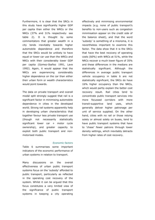 Furthermore, it is clear that the SRCs in                         effectively and minimising environmental
this study have significantly higher GDP                          impacts (e.g. none of public transport’s
per capita than either the WRCs or the                            benefits to non-users such as congestion
NRCs (37% and 31% respectively: see                               minimisation appear on the credit side of
table    2).       It   is    thought             by    some      the balance sheet), and that the word
commentators that greater wealth in a                             ‘subsidy’ is something of a misnoma, it is
city    tends       inevitably          towards        higher     nevertheless important to examine this
automobile         dependence              and      therefore     factor. The data show that it is the SRCs
that the SRCs would be unlikely to have                           that have the best recovery of operating
equal or lower car use than the WRCs and                          costs (60%) with WRCs at 51%, while the
NRCs with their considerably lower GDP                            NRCs recover a much lower figure of 35%
per capita (Gomez-Ibañez 1991, Lave                               and these differences in the medians are
1992). Again, it would appear that the                            statistically   significant.    Although       the
NRCs      are        experiencing            considerably         differences in average public transport
higher dependence on the car than either                          vehicle occupancy in table 6 are not
their urban form or wealth characteristics                        statistically significant, the SRCs do have
would point towards.                                              16% higher occupancy than the NRCs,
                                                                  which would partly explain the better cost
The data on private transport and overall                         recovery    result.   Rail     cities   tend    to
modal split strongly suggest that rail is a                       concentrate public transport services into
significant factor in minimising automobile                       more     focussed     corridors     with   more
dependence in cities in the developed                             transit-supportive     land       uses,    which
world. Strong rail systems apparently help                        generally deliver higher patronage per
in developing urban characteristics that                          unit of service supplied. On the other
together favour less private transport use                        hand, cities with no rail or those relying
(though        not      necessarily               statistically   solely or almost solely on buses, tend to
significant        lower     car       +     motor       cycle    have public transport systems that have
ownership),         and      greater         capacity       to    to ‘chase’ fewer patrons through lower
exploit both public transport and non-                            density settings, which inevitably detracts
motorised modes.                                                  from higher rates of cost recovery.


                                       Economic factors
Table    6     summarises           some           important
indicators of the economic performance of
urban systems in relation to transport.


Many      discussions              on        the       overall
effectiveness of urban public transport
systems focus on the ‘subsidy’ afforded to
public transport, particularly as reflected
in the operating cost recovery of the
system. Whilst it can be argued that this
focus constitutes a very limited view of
the     significance         of     public          transport
systems       in    keeping        a       city    operating




World Transport Policy & Practice___________________________________________________                             29
Volume 14. Number 2. July 2008
 