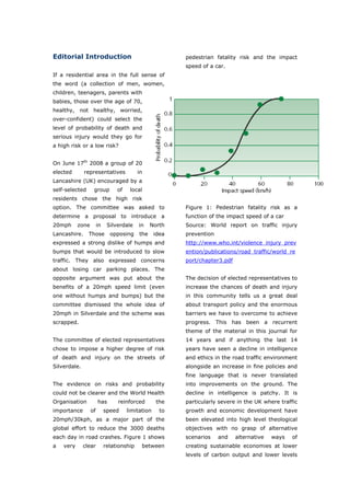 Editorial Introduction                                    pedestrian fatality risk and the impact
                                                          speed of a car.
If a residential area in the full sense of
the word (a collection of men, women,
children, teenagers, parents with
babies, those over the age of 70,
healthy, not healthy, worried,
over-confident) could select the
level of probability of death and
serious injury would they go for
a high risk or a low risk?


On June 17th 2008 a group of 20
elected       representatives              in
Lancashire (UK) encouraged by a
self-selected      group         of    local
residents chose the high risk
option. The committee was asked to                        Figure 1: Pedestrian fatality risk as a
determine a proposal to introduce a                       function of the impact speed of a car
20mph      zone        in    Silverdale    in    North    Source: World report on traffic injury
Lancashire.     Those         opposing     the     idea   prevention
expressed a strong dislike of humps and                   http://www.who.int/violence_injury_prev
bumps that would be introduced to slow                    ention/publications/road_traffic/world_re
traffic. They also expressed concerns                     port/chapter3.pdf
about losing car parking places. The
opposite argument was put about the                       The decision of elected representatives to
benefits of a 20mph speed limit (even                     increase the chances of death and injury
one without humps and bumps) but the                      in this community tells us a great deal
committee dismissed the whole idea of                     about transport policy and the enormous
20mph in Silverdale and the scheme was                    barriers we have to overcome to achieve
scrapped.                                                 progress. This has been a recurrent
                                                          theme of the material in this journal for
The committee of elected representatives                  14 years and if anything the last 14
chose to impose a higher degree of risk                   years have seen a decline in intelligence
of death and injury on the streets of                     and ethics in the road traffic environment
Silverdale.                                               alongside an increase in fine policies and
                                                          fine language that is never translated
The evidence on risks and probability                     into improvements on the ground. The
could not be clearer and the World Health                 decline in intelligence is patchy. It is
Organisation           has       reinforced        the    particularly severe in the UK where traffic
importance        of        speed     limitation     to   growth and economic development have
20mph/30kph, as a major part of the                       been elevated into high level theological
global effort to reduce the 3000 deaths                   objectives with no grasp of alternative
each day in road crashes. Figure 1 shows                  scenarios    and    alternative   ways   of
a   very      clear         relationship    between       creating sustainable economies at lower
                                                          levels of carbon output and lower levels

World Transport Policy & Practice___________________________________________________ 3
Volume 14. Number 2. July 2008
 