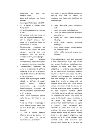 passengers             per       hour      than     The study by Litman (2004) comparing
       standard buses.                                     130     US     cities     with        and    without       rail
       Noise and pollution are lowest                      concluded that those with significant rail
       with LRT                                            systems have:
       Running comfort is best with LRT
       LRT is better in overall urban                            Lower per-capita traffic congestion
       design terms                                              costs.
       LRT and busways are very similar                          Lower per-capita traffic fatalities.
       in cost                                                   Lower per capita consumer transport
       LRT vehicles cost much more but                           expenditures.
       have the longest life expectancy                          Higher per capita public transport
       LRT     is     slightly       cheaper      than           ridership.
       buses, on a whole-life basis for                          Higher        public      transport          commute
       similar levels of service.                                mode split.
       Complementary                 measures       are          Lower public transport operating costs
       critical to the success of public                         per passenger-mile.
       transport          (parking        cost     and           Higher public transport service cost
       availability,        land      use      policies,         recovery.
       pedestrianisation, urban design)
       Buses                need             stronger      Of the above factors that were examined
       complementary measures in order                     in this international study, the results
       to reach their maximum potential.                   were similar. The Litman study found that
       Complementary                 measures       are    residents      in     cities      with       large,       well-
       easier to implement with LRT and                    established rail systems enjoy about half
       important to do in all transport                    the per capita traffic congestion delay as
       projects to maximise the benefits                   people who live in comparable size cities
       of the investment.                                  that lack rail. The reason for this is in line
       Political and psychological factors                 with the findings in this international
       related       to       different      transport     study    that       people       in    cities      with    rail
       modes              modify             financial     systems enjoy lower per capita annual
       considerations            e.g.       successful     vehicle kilometres whilst also having an
       pedestrianisation             schemes        are    effective alternative when travelling on
       strongly linked to implementation                   the most congested corridors. Litman
       of LRT systems.                                     (2004) also found that US cities with large
       Under        equal      conditions        people    rail systems have about a third lower per
       prefer to use LRT than to use                       capita traffic fatality rates. Residents of
       buses.                                              the     strong          rail     cities       also        save
       There are a higher percentage of                    approximately $US450 annually per capita
       higher income groups using light                    in     transport         costs        compared            with
       rail than buses (e.g. in Calgary,                   residents      of    cities      that       have     no    rail
       Canada).                                            systems. The study concluded that rail
       LRT      has       a     strong       potential     system service costs are repaid several
       following among car users, even                     times over by reduced congestion, road
       in    cities           with      no       recent    and parking facility costs, reduced traffic
       experiences of LRT or trams.                        accident       costs,          and     consumer           cost
                                                           savings. Such findings are in line with the



World Transport Policy & Practice___________________________________________________                                   32
Volume 14. Number 2. July 2008
 