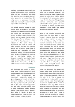 observed comparative differences in this                  The mechanisms for the advantages of
sample of high-income cities around the                   urban rail are complex. However, they
world that have rail systems (e.g. lower                  appear to relate at least in part to the
CBD parking, lower transport deaths, a                    legibility of rail systems and the greater
lower    proportion        of    metropolitan GDP         permanence of rail services, the positive
being    spent     on      passenger        transport,    image of rail in the mind of the public and
better cost recovery for public transport,                business      community          and        people’s
higher public transport use).                             willingness to use rail systems over buses
                                                          for a variety of reasons, including more
Rail also has important impacts on urban                  competitive     travel    speed       and   greater
form in terms of its capacity to increase                 reliability and quality of service.
densities and consolidate both residential
and     mixed      use     development         around     None of this, however, diminishes the
centres or nodes or along corridors. The                  critical role that buses play in public
positive land use impacts of urban rail and               transport systems. Buses are essential
their transport flow-on effects are partly                public transport providers to areas that
responsible for the urban system benefits                 simply cannot be served by rail and there
outlined      in    this        paper.     Nodes    of    are many such areas in most cities, and
development are easier to service with                    buses provide critical feeder systems into
public transport (including bus systems),                 major sub-centres and into rail systems.
walking and cycling are more viable for                   Well-patronised urban rail systems are
more trips and a polycentric city based                   usually associated with strong and healthy
around rail stations can help to minimise                 levels of bus use (Kenworthy and Laube
urban sprawl. These aspects of urban rail                 2001). Where network structures are well
and     its     city-shaping         capacity      are    devised and services well coordinated, rail
discussed in detail in other works (Vuchic                and bus are highly complementary and
1981, Bernick and Cervero 1997, Cervero                   are not in competition with each other,
1998,    Laube,         Kenworthy        and   Zeibots    but rather form an integrated, multi-
1999, Newman and Kenworthy 1999a).                        modal      public    transport        system     that
                                                          provides competition with the car.
                                          Conclusions
Any developed city wishing to build a                     Finally, the arguments and research put
better public transport system, to curb or                forward in this paper should not be read
reduce its automobile dependence and to                   or construed in terms putting one mode of
become        more         environmentally         and    public transport above another merely for
economically       sustainable,           should   not    the   sake    of    it.   This   is    clearly   not
ignore the potential benefits of building a               productive since the best public transport
strong rail backbone as the mainstay of                   systems emerge out of choosing the right
the city’s public transport system. The                   mode for the right task for the multitude
data in this paper point strongly to the                  of situations in any city. Public transport
idea that public transport systems based                  should be seen as a multi-modal system
on buses alone cannot achieve the same                    whose chief aim is to compete with and
positive urban system results across a                    reduce dependence on the car, building a
wide    range      of    factors     as    when    rail   ‘virtuous circle’ rather than a cycle of
systems assume a more significant role                    decline, which has tended to be the story
within the public transport system.                       of public transport in so many cities over



World Transport Policy & Practice___________________________________________________                        33
Volume 14. Number 2. July 2008
 