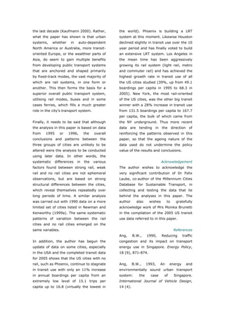 the last decade (Kaufmann 2000). Rather,          the world). Phoenix is building a LRT
what the paper has shown is that urban            system at this moment. Likewise Houston
systems,     whether    in     auto-dependent     declined slightly in transit use over the 10
North America or Australia, more transit-         year period and has finally voted to build
oriented Europe, or the wealthier parts of        an extensive LRT system. Los Angeles in
Asia, do seem to gain multiple benefits           the mean time has been aggressively
from developing public transport systems          growing its rail system (light rail, metro
that are anchored and shaped primarily            and commuter rail) and has achieved the
by fixed-track modes, the vast majority of        highest growth rate in transit use of all
which are rail systems, in one form or            the US cities studied (39%, up from 49.1
another. This then forms the basis for a          boardings per capita in 1995 to 68.3 in
superior overall public transport system,         2005). New York, the most rail-oriented
utilising rail modes, buses and in some           of the US cities, was the other big transit
cases ferries, which fills a much greater         winner with a 28% increase in transit use
role in the city’s transport system.              from 131.5 boardings per capita to 167.7
                                                  per capita, the bulk of which came from
Finally, it needs to be said that although        the NY underground. Thus more recent
the analysis in this paper is based on data       data   are tending in        the direction of
from    1995      or   1996,      the   overall   reinforcing the patterns observed in this
conclusions and patterns between the              paper, so that the ageing nature of the
three groups of cities are unlikely to be         data used do not undermine the policy
altered were the analysis to be conducted         value of the results and conclusions.
using later data. In other words, the
systematic     differences   in   the   various                                Acknowledgement
factors found between strong rail, weak           The author wishes to acknowledge the
rail and no rail cities are not ephemeral         very significant contribution of Dr Felix
observations, but are based on strong             Laube, co-author of the Millennium Cities
structural differences between the cities,        Database for Sustainable Transport, in
which reveal themselves repeatedly over           collecting and testing the data that lie
long periods of time. A similar analysis          behind the analyses in this paper. The
was carried out with 1990 data on a more          author      also    wishes       to    gratefully
limited set of cities listed in Newman and        acknowledge work of Mrs Monika Brunetti
Kenworthy (1999a). The same systematic            in the compilation of the 2005 US transit
patterns of variation between the rail            use data referred to in this paper.
cities and no rail cities emerged on the
same variables.                                                                         References
                                                  Ang,      B.W.,    1990,     Reducing       traffic
In addition, the author has begun the             congestion and its impact on transport
update of data on some cities, especially         energy use in Singapore. Energy Policy,
in the USA and the completed transit data         18 (9), 871-874.
for 2005 shows that the US cities with no
rail, such as Phoenix, continue to stagnate       Ang,      B.W.,    1993,    An     energy     and
in transit use with only an 11% increase          environmentally sound urban transport
in annual boardings per capita from an            system:      the     case     of      Singapore.
extremely low level of 15.1 trips per             International Journal of Vehicle Design,
capita up to 16.8 (virtually the lowest in        14 (4).



World Transport Policy & Practice___________________________________________________              34
Volume 14. Number 2. July 2008
 