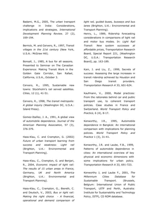 Badami, M.G., 2005, The urban transport              light rail, guided buses, busways and bus
challenge      in      India:      Considerations,   lanes (Brighton, U.K.: Environmental and
implications and strategies. International           Transport Planning).
Development Planning Review. 27 (2),                 Henry, L., 1989, Ridership forecasting
169-194.                                             considerations in comparisons of light rail
                                                     and motor bus modes. In: Light Rail
Bernick, M. and Cervero, R., 1997, Transit           Transit:     New      system         successes       at
villages in the 21st century (New York,              affordable prices, Transportation Research
U.S.A.: McGraw Hill).                                Board, Special Report 221, (Washington
                                                     DC,    U.S.A.:      Transportation           Research
Bonsall, J., 1985, A bus for all seasons.            Board), pp. 163-189.
Presented to Seminar on The Canadian
Experience: Making Transit Work in the               Kain, J. and Liu, Z., 1999, Secrets of
Golden      Gate    Corridor,      San   Rafael,     success: Assessing the large increases in
California, U.S.A., October 3.                       transit ridership achieved by Houston and
                                                     San         Diego          transit           providers.
Cervero,     R.,    1995,       Sustainable   new    Transportation Research A 33, 601-624.
towns: Stockholm’s rail served satellites.
Cities, 12 (1), 41-51.                               Kaufmann, V., 2000, Modal practices:
                                                     From the rationales behind car and public
Cervero, R., 1998, The transit metropolis:           transport    use,     to     coherent        transport
A global inquiry (Washington DC, U.S.A.:             policies.   Case     studies        in   France    and
Island Press).                                       Switzerland. World Transport Policy and
                                                     Practice, 6 (4), 8-17.
Gomez-Ibañez, J. A., 1991, A global view
of automobile dependence. Journal of the             Kenworthy,       J.R.,       1995,          Automobile
American Planning Association, 57 (3),               dependence in Bangkok: An international
376-379.                                             comparison with implications for planning
                                                     policies.    World     Transport         Policy    and
Hass-Klau, C. and Crampton, G. (2002)                Practice 1 (3), 31-41.
Future of urban transport learning from
success      and     weakness:        Light   rail   Kenworthy, J.R. and Laube, F.B., 1999,
(Brighton,     U.K.:      Environmental       and    Patterns of automobile dependence in
Transport Planning).                                 cities: An international overview of key
                                                     physical and economic dimensions with
Hass-Klau, C., Crampton, G. and Benjari,             some    implications         for     urban     policy.
R., 2004, Economic impact of light rail:             Transportation Research A 33, 691-723.
The results of 15 urban areas in France,
Germany,       UK      and       North   America     Kenworthy J, and Laube F., 2001, The
(Brighton,     U.K.:      Environmental       and    Millennium          Cities         Database         for
Transport Planning).                                 Sustainable          Transport.              (Brussels,
                                                     Belgium: International Union of Public
Hass-Klau, C., Crampton, G., Biereth, C.             Transport,    UITP       and       Perth,    Australia:
and Deutsch, V., 2003, Bus or light rail:            Institute for Sustainability and Technology
Making the right choice            - A financial,    Policy, ISTP), CD ROM database.
operational and demand comparison of



World Transport Policy & Practice___________________________________________________                     35
Volume 14. Number 2. July 2008
 