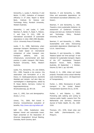 Kenworthy, J., Laube, F., Newman, P. and                      Newman, P. and Kenworthy, J., 1989,
Barter, P.,1997, Indicators of transport                      Cities and automobile dependence: An
efficiency in 37 cities. Report to World                      international sourcebook (Aldershot, U.K.:
Bank,         Institute     for        Science        and     Gower).
Technology Policy, Murdoch University,
Western Australia.                                            Newman, P. and Kenworthy, J., 1991,
                                                              Towards a more sustainable Canberra: An
Kenworthy,        J.      and     Laube,       F.   [with     assessment           of    Canberra's         transport,
Newman, P., Barter, P., Raad, T., Poboon,                     energy and land use. Institute for Science
C.      and     Guia,      B.     (Jr)],     1999      An     and        Technology             Policy,      Murdoch
international sourcebook of automobile                        University, Perth.
dependence in cities 1960-1990 (Boulder,
U.S.A.: University Press of Colorado).                        Newman, P. and Kenworthy, J., 1999a,
                                                              Sustainability           and     cities:    Overcoming
Laube, F. B., 1998, Optimising urban                          automobile dependence (Washington DC,
passenger transport: Developing a least-                      U.S.A.: Island Press).
cost     model         based      on       international
comparison        of      urban     transport       cost,     Newman, P. and Kenworthy, J., 1999b,
transport          patterns,            land          use,    ‘Relative speed’ not ‘time savings’: A new
infrastructure,        environmental         and      best    indicator for sustainable transport. Papers
practice in public transport. PhD thesis,                     of      the    23rd       Australasian        Transport
Murdoch         University,        Perth,       Western       Research            Forum,         Perth,          Western
Australia.                                                    Australia, 29 September – 1 October,
                                                              Volume 23, Part 1. pp. 425-440.
Laube, F.B., Kenworthy, J.R. and Zeibots,
M.E., 1999, Towards a city science: City                      Pickrell, D. H., 1990, Urban rail transit
observation       and      formulation       of a      city   projects: Forecasts versus actual ridership
theory. In: Siedlungsstrukturen, räumliche                    costs (Cambridge, U.S.A.: US Department
Mobilität and Verkehr: Auf dem Weg zur                        of Transportation).
nachhaltigkeit in Stadtregionen, edited by
M. Hesse (Berlin, Germany: Institut für                       Pucher, J., 2002, Renaissance of public
Regionalentwicklung                                    und    transport           in     the      United         States?
Strukturplanung), pp. 99-118.                                 Transportation Quarterly 56 (1), 33-49.


Lave, C., 1992, Cars and demographics.                        Pucher,       J.     and       Dijkstra,     L.,     2003,
Access, 1, 4-11.                                              Promoting safe walking and cycling to
                                                              improve public health: Lessons from The
Litman,       T.A.,     2004,      Rail     transit     in    Netherlands          and       Germany.       American
America: Comprehensive evaluation of                          Journal of Public Health, 93, (9), 1509-
benefits. http://www.vtpi.org/railben.pdf                     1516.


Neff,    J.W.,     1996,        Substitution        rates     Thomson, J.M., 1978, Great cities and
between transit and automobile travel.                        their     traffic         (Harmondsworth,            U.K.:
Paper presented at the Association of                         Penguin).
American Geographers’ Annual Meeting,
Charlotte, North Carolina, April.



World Transport Policy & Practice___________________________________________________                                  36
Volume 14. Number 2. July 2008
 