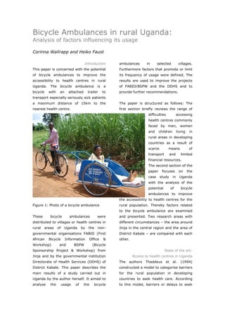 Bicycle Ambulances in rural Uganda:
Analysis of factors influencing its usage

Corinna Wallrapp and Heiko Faust

                                       Introduction       ambulances       in      selected            villages.
This paper is concerned with the potential                Furthermore factors that promote or limit
of bicycle ambulances to improve the                      its frequency of usage were defined. The
accessibility to health centres in rural                  results are used to improve the projects
Uganda.      The    bicycle     ambulance       is   a    of FABIO/BSPW and the DDHS and to
bicycle     with    an     attached       trailer    to   provide further recommendations.
transport especially seriously sick patients
a maximum distance of 15km to the                         The paper is structured as follows: The
nearest health centre.                                    first section briefly reviews the range of
                                                                            difficulties              accessing
                                                                            health centres commonly
                                                                            faced by men, women
                                                                            and     children          living    in
                                                                            rural areas in developing
                                                                            countries as a result of
                                                                            scarce          means               of
                                                                            transport           and     limited
                                                                            financial resources.
                                                                            The second section of the
                                                                            paper     focuses          on      the
                                                                            case     study       in     Uganda
                                                                            with the analysis of the
                                                                            potential           of       bicycle
                                                                            ambulances to improve
                                                          the accessibility to health centres for the
Figure 1: Photo of a bicycle ambulance                    rural population. Thereby factors related
                                                          to the bicycle ambulance are examined
These        bicycle        ambulances          were      and presented. Two research areas with
distributed to villages or health centres in              different circumstances – the area around
rural     areas    of    Uganda      by   the   non-      Jinja in the central region and the area of
governmental organisations FABIO (First                   District Kabale – are compared with each
African     Bicycle      Information      Office     &    other.
Workshop)           and         BSPW         (Bicycle
Sponsorship Project & Workshop) from                                                    State of the art:
Jinja and by the governmental institution                          Access to health centres in Uganda
Directorate of Health Services (DDHS) of                  The   authors   Thaddeus         et    al.    (1994)
District Kabale. This paper describes the                 constructed a model to categorise barriers
main results of a study carried out in                    for the rural population in developing
Uganda by the author herself. It aimed to                 countries to seek health care. According
analyse      the        usage   of    the     bicycle     to this model, barriers or delays to seek



World Transport Policy & Practice___________________________________________________                           38
Volume 14. Number 2. July 2008
 