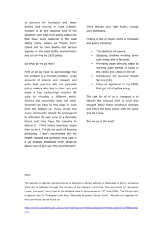 of    demand    for   transport   and    fewer
deaths and injuries in road crashes.                 Don’t change your light bulbs, change
Sweden is at the opposite end of the                 your politicians…
spectrum with high level policy objectives
that have been captured in the road                  History is full of major shifts in mindsets
safety policy known as “Vision Zero”                 and policy including:
(there will be zero deaths and serious
injuries in the road traffic environment)                     The abolition of slavery
and it’s oil-free by 2020 policy.                             Stopping children working down
                                                              coal mines and in factories
So what do we do next?                                        Providing clean drinking water to
                                                              working class homes in cities in
First of all we have to acknowledge that                      the 1850s and 1860s in the UK
the problem is a mindset problem. Large                       Introducing the National Health
amounts of science and research and                           Service (UK)
even best practice will not persuade                          Clean air legislation in the 1950s
policy makers who live in their cars and                      that got rid of yellow smog
enjoy a high carbon/high mobility life
style   to   visualise   a   different   world.      The task for all of us in transport is to
Science and rationality does not work.               identify the virtuous DNA or virus that
Secondly we have to find ways to work                brought about these enormous changes
from the bottom up. Every street and                 and infect the body politic with the same
every community should be empowered                  and do it now.
to articulate its own view of a desirable
future and then have the capacity to                 Are we up to the task?
deliver it. If this means inventing Utopia
then so be it. Thirdly we could all become
politicians. I don’t recommend this for
health reasons but someone once said in
a UK political broadcast when speaking
about how to sort out “the environment”:




Note:


The decision of elected representatives to abandon a 20mph scheme in Silverdale in North Lancashire
(UK) can be followed through the minutes of the relevant committee. The committee is “Lancashire
Locals, Lancaster” and it met at the Midland Hotel in Morecambe on 17th June 2008. The 20mph item
is Agenda item 6 “Emesgate Lane Area, Silverdale Proposed 20mph Zone”. Minutes and agendas for
this committee can be found on:


http://www3.lancashire.gov.uk/council/meetings/committees/locals/committee.asp?cid=1278&sysredi
r=y

World Transport Policy & Practice___________________________________________________ 4
Volume 14. Number 2. July 2008
 