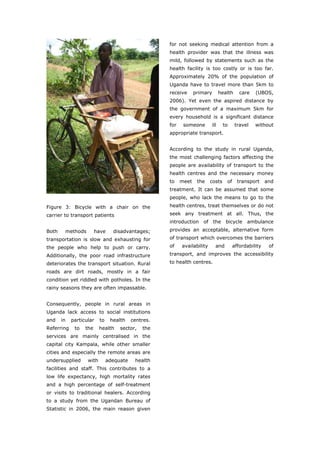 for not seeking medical attention from a
                                                     health provider was that the illness was
                                                     mild, followed by statements such as the
                                                     health facility is too costly or is too far.
                                                     Approximately 20% of the population of
                                                     Uganda have to travel more than 5km to
                                                     receive      primary       health     care   (UBOS,
                                                     2006). Yet even the aspired distance by
                                                     the government of a maximum 5km for
                                                     every household is a significant distance
                                                     for    someone       ill     to     travel   without
                                                     appropriate transport.


                                                     According to the study in rural Uganda,
                                                     the most challenging factors affecting the
                                                     people are availability of transport to the
                                                     health centres and the necessary money
                                                     to    meet    the    costs    of     transport     and
                                                     treatment. It can be assumed that some
                                                     people, who lack the means to go to the
Figure 3: Bicycle with a chair on the                health centres, treat themselves or do not
carrier to transport patients                        seek any treatment at all. Thus, the
                                                     introduction of the bicycle ambulance
Both    methods         have     disadvantages;      provides an acceptable, alternative form
transportation is slow and exhausting for            of transport which overcomes the barriers
the people who help to push or carry.                of    availability     and         affordability    of
Additionally, the poor road infrastructure           transport, and improves the accessibility
deteriorates the transport situation. Rural          to health centres.
roads are dirt roads, mostly in a fair
condition yet riddled with potholes. In the
rainy seasons they are often impassable.


Consequently, people in rural areas in
Uganda lack access to social institutions
and    in   particular    to    health    centres.
Referring    to   the     health    sector,   the
services are mainly centralised in the
capital city Kampala, while other smaller
cities and especially the remote areas are
undersupplied      with        adequate    health
facilities and staff. This contributes to a
low life expectancy, high mortality rates
and a high percentage of self-treatment
or visits to traditional healers. According
to a study from the Ugandan Bureau of
Statistic in 2006, the main reason given



World Transport Policy & Practice___________________________________________________                     40
Volume 14. Number 2. July 2008
 