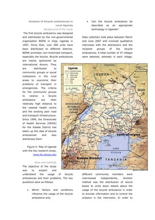 Analysis of bicycle ambulances in                              •   Can the bicycle ambulance be
                                              rural Uganda                   described      as        an     appropriate
                                 Background of the study                     technology in Uganda?
The first bicycle ambulance was designed
and distributed by the non-governmental                              Data collection took place between March
organisation BSPW in Jinja, Uganda in                                and June 2007 and involved qualitative
1997. Since then, over 400 units have                                interviews with the distributors and the
been       distributed            to     different      districts.   recipient     groups        of        the    bicycle
BSPW promotes non-motorised transport,                               ambulances. A total number of 37 villages
especially the bicycle. Bicycle ambulances                           were selected, whereby in each village,
are       mainly       sponsored            by
international donors. They
are          distributed                    to
community groups or social
institutions           in        the     rural
areas       to     overcome              their
problems          of        transport       in
emergencies.                The        criteria
for the community groups
to        receive            a         bicycle
ambulance                   are          their
relatively high distance to
the nearest health centre
and the existing poor road
and transport infrastructure.
Since 1999, the Directorate
of Health Services (DDHS)
for the Kabale District has
taken up the idea of bicycle
ambulances                  and           also
distributes them.


      Figure 4: Map of Uganda
with the two research areas,
             www.lib.utexas.edu


                 Aims and methods
The objective of the study
was         to         explain            and
understand              the        usage          of      bicycle    different   community            members       were
ambulances and their problems. The key                               interviewed     independently.              Another
questions were as follows:                                           method was the distribution of record
                                                                     books to write down details about the
      •     Which            factors        and        conditions    usage of the bicycle ambulance in order
            influence the usage of the bicycle                       to provide information and to control the
            ambulance and;                                           answers in the interviews. In order to



World Transport Policy & Practice___________________________________________________                                  41
Volume 14. Number 2. July 2008
 