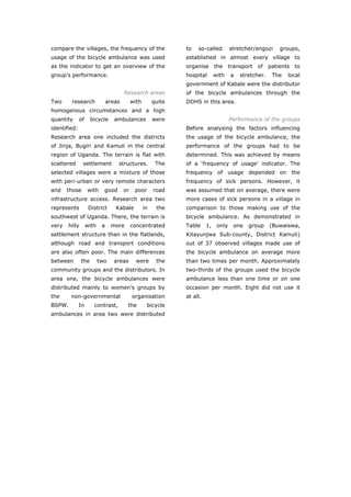 compare the villages, the frequency of the                      to   so-called         stretcher/engozi    groups,
usage of the bicycle ambulance was used                         established in almost every village to
as the indicator to get an overview of the                      organise the transport of patients to
group’s performance.                                            hospital       with    a   stretcher.   The   local
                                                                government of Kabale were the distributor
                                       Research areas           of the bicycle ambulances through the
Two     research               areas        with        quite   DDHS in this area.
homogenous circumstances and a high
quantity      of     bicycle      ambulances            were                           Performance of the groups
identified:                                                     Before analysing the factors influencing
Research area one included the districts                        the usage of the bicycle ambulance, the
of Jinja, Bugiri and Kamuli in the central                      performance of the groups had to be
region of Uganda. The terrain is flat with                      determined. This was achieved by means
scattered      settlement          structures.           The    of a ‘frequency of usage’ indicator. The
selected villages were a mixture of those                       frequency of usage depended on the
with peri-urban or very remote characters                       frequency of sick persons. However, it
and    those       with     good       or    poor       road    was assumed that on average, there were
infrastructure access. Research area two                        more cases of sick persons in a village in
represents          District      Kabale           in    the    comparison to those making use of the
southwest of Uganda. There, the terrain is                      bicycle ambulance. As demonstrated in
very   hilly       with    a    more        concentrated        Table     1,    only    one   group     (Buwaiswa,
settlement structure than in the flatlands,                     Kitayunjwa Sub-county, District Kamuli)
although road and transport conditions                          out of 37 observed villages made use of
are also often poor. The main differences                       the bicycle ambulance on average more
between        the        two    areas        were       the    than two times per month. Approximately
community groups and the distributors. In                       two-thirds of the groups used the bicycle
area one, the bicycle ambulances were                           ambulance less than one time or on one
distributed mainly to women’s groups by                         occasion per month. Eight did not use it
the     non-governmental                    organisation        at all.
BSPW.         In      contrast,         the         bicycle
ambulances in area two were distributed




World Transport Policy & Practice___________________________________________________                            42
Volume 14. Number 2. July 2008
 