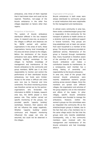 ambulance, only three of them reported                       Organisation of the groups
that it had broken down and could not be                     Bicycle ambulances in both areas were
repaired. Therefore, non-usage of the                        always distributed to community groups
bicycle     ambulance         in     the    other     five   or social institutions that were responsible
villages depended on factors other than                      for the management and maintenance.
repairs.
                                                             In almost every community in area two,
Perspective of distributors                                  there exists a stretcher/engozi group that
The    system           of    bicycle       ambulance        is responsible in the community for the
distribution differed in the two research                    transport of patients to health centres on
areas. In research area one, as access to                    a stretcher and to give additional support
the villages is difficult and distances are                  in funeral functions. They groups are
far,      BSPW          worked       with      partner-      long-established and at least one person
organisations in the areas of work, these                    from each household is a member of the
organisations having local knowledge of                      group. The bicycle ambulance provided an
the area and direct contact to the villages.                 additional activity. Maintenance of the
Before the distribution of the bicycle                       group is financed through membership
ambulance took place, BSPW carried out                       fees. Every household is therefore aware
‘capacity    building’        workshops         in    the    of the activities of the group and the
villages     to     facilitate        knowledge        of    bicycle     ambulance            and       makes        a
management and maintenance of the                            contribution towards its maintenance. As
bicycle ambulance to the community and                       a   consequence,        each      member         has    a
group members. BSPW saw it as their                          strong      feeling     of        ownership        and
responsibility to monitor and control the                    responsibility to the bicycle ambulance.
performance of their distributed bicycle                     In area one, most of the groups that
ambulances,        but       funds     were     limited.     received      bicycle        ambulances           were
Access to the areas is difficult and visits                  recently    established          women’s         groups
were rare due to financial and time                          working across several villages. Since the
constraints. The direct monitoring process                   members       are      spread       over     different
was therefore carried out by the partner-                    villages, the organisation and activities of
organisations           who         forwarded         the    the group depend a lot on the motivation
information to BSPW. In Kabale, research                     and   efforts    of    the       leader.    In    other
area two, the DDHS played a more                             villages,    specific        bicycle       ambulance
passive role. They neither carried out                       committees were founded to manage the
specific monitoring of the groups, nor                       ambulance.          However,           neither         the
provided      specific        ‘capacity        building’     women’s groups nor the committees were
workshops. However, their passive role                       as integrated into community life as the
did not influence the usage negatively.                      stretcher/engozi groups in Kabale, due to
Whether       ‘capacity            building’     and/or      the fact that only a few members live in
continuous        and        frequent       monitoring       the same village and/or the fact that the
influenced        the     usage       can      only    be    groups were only recently established.
assumed, but could not be observed in                        Consequently,       only     a    few      community
the villages.                                                members         were       involved        with        the
                                                             management and maintenance of the
                                                             bicycle ambulance and had knowledge
                                                             about it.



World Transport Policy & Practice___________________________________________________                                44
Volume 14. Number 2. July 2008
 