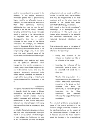 Another important point to consider is the             ambulance or not are based on different
necessity     of   the     bicycle   ambulance.        factors. On the one hand, the technology
Vulnerable people have a proportionally                itself may be in/appropriate to the local
higher need for an affordable means of                 conditions and on the other hand, the
transport, such as the bicycle ambulance,              attitudes     of        the     people     may         either
than       other    community            members.      promote the technology or refuse it.
Additionally, they may not have the self-              With regard to the bicycle ambulance’s
esteem to ask for the facility. Therefore,             technology,        it    is     appropriate        to        the
targeting and informing these vulnerable               circumstances           in     the    rural      areas        of
people is essential in the community and               Uganda when compared to the available
an     important    task     for     the     group.    and       affordable          alternatives       such        as
Consequently,       this     has     a      positive   motorised       transport,            stretchers         and
influence on the usage of the bicycle                  bicycles.
ambulance. For example, the children’s
home in Buwaiswa, District Kamuli, has                 As a consequence, usage or non-usage of
direct contact to vulnerable people in the             the bicycle ambulance depends on factors
neighbouring villages and, at the same                 other than the technology:
time, the most frequent usage of the
bicycle ambulance of all observed villages.                  •    Firstly,      the      situation       of         the
                                                                  villages and location has little or
Nevertheless, each location and region                            no influence on the usage.
has     its   particular     difficulties     when
transporting the bicycle ambulances. In                      •    Secondly, the influence of the
Kabale, steep climbs make usage difficult,                        distributor – BSPW or DDHS – can
and in the central region, area one, the                          be assumed, but could not be
scattered     settlement     structures       make                observed.
access difficult. Therefore, the attitudes of
people either supporting or hindering its                    •    Thirdly,      the      organisation          of    a
usage are essential for the decision to use                       group determines the usage of a
it.                                                               bicycle       ambulance         significantly.
                                                                  Awareness of the group and their
                                     Conclusion                   activities          from        within            the
This paper presents results from the study                        community, as well as the group’s
in Uganda about the usage of bicycle                              integration           into      the      village
ambulances. The study was based on a                              community              itself         positively
qualitative    research     analysis       involving              influence the usage of the bicycle
guided interviews with distributors and                           ambulance.
beneficiaries of the bicycle ambulance.
External and internal factors influencing              The principal problems encountered in
the usage of the bicycle ambulances were               usage of the bicycle ambulance in the
defined.                                               observed villages were the awareness of
As listed in Table 1, the bicycle ambulance            the bicycle ambulance and the support of
was only used more than two times in a                 the community members to make use of
month in one out of 37 selected villages.              it. Possible solutions to these problems
In eight villages the facility was not used            would be changes in the organisational
at all. The reasons for using the bicycle



World Transport Policy & Practice___________________________________________________                                45
Volume 14. Number 2. July 2008
 