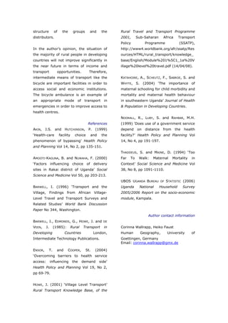structure           of     the       groups      and      the   Rural Travel and Transport Programme
distributors.                                                   2001,      Sub-Saharan      Africa    Transport
                                                                Policy          Programme              (SSATP),
In the author’s opinion, the situation of                       http://www4.worldbank.org/afr/ssatp/Res
the majority of rural people in developing                      ources/HTML/rural_transport/knowledge_
countries will not improve significantly in                     base/English/Module%201%5C1_1a%20V
the near future in terms of income and                          illage%20level%20travel.pdf (14/04/08).
transport             opportunities.            Therefore,
intermediate means of transport like the                        KATAHOIRE, A., SCHEUTZ, F., SABROE, S. and
bicycle are important facilities in order to                    WHYTE, S. (2004) ‘The importance of
access social and economic institutions.                        maternal schooling for child morbidity and
The bicycle ambulance is an example of                          mortality and maternal health behaviour
an   appropriate            mode        of    transport    in   in southeastern Uganda’ Journal of Health
emergencies in order to improve access to                       & Population in Developing Countries.
health centres.
                                                                NOORALL, R., LUBY, S. and RAHBAR, M.H.
                                                References      (1999) ‘Does use of a government service
AKIN, J.S. and HUTCHINSON, P. (1999)                            depend     on   distance    from     the   health
‘Health-care             facility     choice     and      the   facility?’ Health Policy and Planning Vol
phenomenon of bypassing’ Health Policy                          14, No 4, pp 191-197.
and Planning Vol 14, No 2, pp 135-151.
                                                                THADDEUS, S. and MAINE, D. (1994) ‘Too
AMOOTI-KAGUNA, B. and NUWAHA, F. (2000)                         Far   To    Walk:   Maternal       Mortality   in
‘Factors influencing choice of                      delivery    Context’ Social Science and Medicine Vol
sites in Rakai district of Uganda’ Social                       38, No 8, pp 1091-1110.
Science and Medicine Vol 50, pp 203-213.
                                                                UBOS UGANDA BUREAU         OF   STATISTIC (2006)
BARWELL, I. (1996) ‘Transport and the                           Uganda      National     Household         Survey
Village, Findings from African Village-                         2005/2006 Report on the socio-economic
Level Travel and Transport Surveys and                          module, Kampala.
Related Studies’ World Bank Discussion
Paper No 344, Washington.
                                                                                 Author contact information
BARWELL, I., EDMONDS, G., HOWE, J. and                    DE

VEEN,     J.        (1985):         Rural    Transport     in   Corinna Wallrapp, Heiko Faust
Developing                   Countries              London,     Human        Geography,         University     of
Intermediate Technology Publications.                           Goettingen, Germany
                                                                Email: corinna.wallrapp@gmx.de

ENSOR,         T.     and        COOPER,      St.    (2004)
‘Overcoming barriers to health service
access:        influencing           the     demand    side’
Health Policy and Planning Vol 19, No 2,
pp 69-79.


HOWE, J. (2001) ‘Village Level Transport’
Rural Transport Knowledge Base, of the



World Transport Policy & Practice___________________________________________________                           46
Volume 14. Number 2. July 2008
 