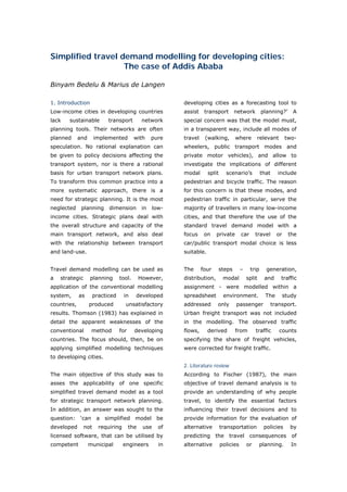 Simplified travel demand modelling for developing cities:
                   The case of Addis Ababa

Binyam Bedelu & Marius de Langen

1. Introduction                                            developing cities as a forecasting tool to
Low-income cities in developing countries                  assist    transport      network            planning?’       A
lack   sustainable          transport          network     special concern was that the model must,
planning tools. Their networks are often                   in a transparent way, include all modes of
planned      and      implemented         with      pure   travel    (walking,       where         relevant          two-
speculation. No rational explanation can                   wheelers, public transport modes and
be given to policy decisions affecting the                 private motor vehicles), and allow to
transport system, nor is there a rational                  investigate the implications of different
basis for urban transport network plans.                   modal       split     scenario’s            that     include
To transform this common practice into a                   pedestrian and bicycle traffic. The reason
more systematic approach, there is a                       for this concern is that these modes, and
need for strategic planning. It is the most                pedestrian traffic in particular, serve the
neglected     planning      dimension          in   low-   majority of travellers in many low-income
income cities. Strategic plans deal with                   cities, and that therefore the use of the
the overall structure and capacity of the                  standard travel demand model with a
main transport network, and also deal                      focus     on    private        car      travel       or     the
with the relationship between transport                    car/public transport modal choice is less
and land-use.                                              suitable.


Travel demand modelling can be used as                     The      four   steps          –     trip     generation,
a   strategic      planning       tool.       However,     distribution,        modal         split     and       traffic
application of the conventional modelling                  assignment - were modelled within a
system,      as       practiced     in    developed        spreadsheet          environment.             The         study
countries,         produced          unsatisfactory        addressed       only      passenger                transport.
results. Thomson (1983) has explained in                   Urban freight transport was not included
detail the apparent weaknesses of the                      in the modelling. The observed traffic
conventional        method        for     developing       flows,      derived       from          traffic       counts
countries. The focus should, then, be on                   specifying the share of freight vehicles,
applying simplified modelling techniques                   were corrected for freight traffic.
to developing cities.
                                                           2. Literature review
The main objective of this study was to                    According to Fischer (1987), the main
asses the applicability of one specific                    objective of travel demand analysis is to
simplified travel demand model as a tool                   provide an understanding of why people
for strategic transport network planning.                  travel, to identify the essential factors
In addition, an answer was sought to the                   influencing their travel decisions and to
question: ‘can a simplified model                    be    provide information for the evaluation of
developed       not     requiring       the    use    of   alternative         transportation           policies       by
licensed software, that can be utilised by                 predicting the travel                consequences            of
competent          municipal        engineers         in   alternative         policies       or      planning.         In



World Transport Policy & Practice___________________________________________________                                   47
Volume 14. Number 2. July 2008
 