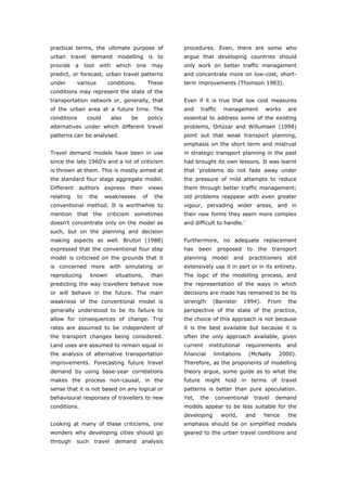 practical terms, the ultimate purpose of                      procedures. Even, there are some who
urban travel demand modelling is to                           argue that developing countries should
provide     a     tool     with    which    one       may     only work on better traffic management
predict, or forecast, urban travel patterns                   and concentrate more on low-cost, short-
under       various           conditions.         These       term improvements (Thomson 1983).
conditions may represent the state of the
transportation network or, generally, that                    Even if it is true that low cost measures
of the urban area at a future time. The                       and    traffic     management          works     are
conditions         could          also     be        policy   essential to address some of the existing
alternatives under which different travel                     problems, Ortúzar and Willumsen (1998)
patterns can be analysed.                                     point out that weak transport planning,
                                                              emphasis on the short term and mistrust
Travel demand models have been in use                         in strategic transport planning in the past
since the late 1960’s and a lot of criticism                  had brought its own lessons. It was learnt
is thrown at them. This is mostly aimed at                    that ‘problems do not fade away under
the standard four stage aggregate model.                      the pressure of mild attempts to reduce
Different       authors      express      their      views    them through better traffic management;
relating     to     the      weaknesses         of     the    old problems reappear with even greater
conventional method. It is worthwhile to                      vigour, pervading wider areas, and in
mention      that    the      criticism    sometimes          their new forms they seem more complex
doesn’t concentrate only on the model as                      and difficult to handle.’
such, but on the planning and decision
making aspects as well. Bruton (1988)                         Furthermore, no adequate replacement
expressed that the conventional four step                     has    been      proposed     to    the     transport
model is criticised on the grounds that it                    planning      model    and    practitioners      still
is concerned more with simulating or                          extensively use it in part or in its entirety.
reproducing         known          situations,        than    The logic of the modelling process, and
predicting the way travellers behave now                      the representation of the ways in which
or will behave in the future. The main                        decisions are made has remained to be its
weakness of the conventional model is                         strength      (Banister      1994).       From   the
generally understood to be its failure to                     perspective of the state of the practice,
allow for consequences of change. Trip                        the choice of this approach is not because
rates are assumed to be independent of                        it is the best available but because it is
the transport changes being considered.                       often the only approach available, given
Land uses are assumed to remain equal in                      current      institutional   requirements        and
the analysis of alternative transportation                    financial     limitations     (McNally        2000).
improvements. Forecasting future travel                       Therefore, as the proponents of modelling
demand by using base-year correlations                        theory argue, some guide as to what the
makes the process non-causal, in the                          future might hold in terms of travel
sense that it is not based on any logical or                  patterns is better than pure speculation.
behavioural responses of travellers to new                    Yet,   the     conventional        travel    demand
conditions.                                                   models appear to be less suitable for the
                                                              developing        world,     and      hence      the
Looking at many of these criticisms, one                      emphasis should be on simplified models
wonders why developing cities should go                       geared to the urban travel conditions and
through     such         travel    demand       analysis



World Transport Policy & Practice___________________________________________________                            48
Volume 14. Number 2. July 2008
 