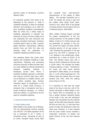 planning needs of developing countries                     has    revealed      many     socio-economic
(Bayliss 1992).                                            characteristics of the people of Addis
                                                           Ababa.     The average household size is
An important question that needs to be                     5.08. The people are young in age with
addressed at this juncture is: ‘what is                    the median value being 18-40 years.
simplified modelling’. Is there an accepted                Income is low, nearly 50% of the people
definition and procedure as to what the                    are below poverty line and about 23% are
term ‘simplified modelling’ encompasses?                   in absolute poverty (ERA 2005).
After all, there are a whole range of
modelling    approaches         in    between        the   ERA’s (2005) Findings Report provided
extremes of using no formal models at all                  the salient characteristics of the trip
and employing the most advanced and                        making behaviour of the people of Addis
complex simulation techniques. Literature                  Ababa. A total of 3.4 million trips per day
reviewed doesn’t seem to offer a specific                  are generated, on average, in the city.
global definition. Nevertheless, different                 The overall Per Capita Trip Rate (PCTR),
authors have put forth the idea and                        including persons of all age groups is
reported     about      the      application          of   1.08. Excluding the population in the age
simplified modelling to different cases.                   group 0-5, the PCTR is reported to be
                                                           1.14. Walking is the predominant mode,
The repeating theme that comes when                        accounting for a share of 60.5% of all
dealing with simplified modelling is data                  trips. The Minibus comes next with a
requirement. Collecting and processing                     share of 20.6%, followed by City Bus with
enormous amounts of data has been seen                     a 10.9% share. The average trip length
as a main setback to utilising conventional                including walking is 3.3km. According to
transport         modelling          methods          in   the   study,   the   total   travel   demand
developing        country     cities.        Hence    a    generated in Addis Ababa, on an average
simplified modelling approach is desirable                 day, is 11.05 million-passenger-km. The
that requires minimum data input, which                    Minibus takes the highest share of travel
can be obtained in a reliable manner, and                  demand with 34%, while the walking
that   utilises     available        data.    Another      share drops to 27.3%.
important aspect of simplification is the
need for a simple model structure. A                       It is important to note that the modal
procedure that is transparent and has a                    share of car trips is very low, with 4.7%.
simple analytical processes, i.e. without                  Vehicle ownership in Addis Ababa is very
‘black-box effects’, is confirmed to be the                low. Nearly 90% of households do not
basis for simplified modelling.                            own a vehicle. Another important finding
                                                           of the study is the very low interaction
3. Zonal and network definition                            between city households and the external
                                                           region. Of the total trips produced, almost
3.1 Addis Ababa profile                                    99.75% are intra city, i.e. they have their
Addis Ababa is the capital city of Ethiopia.               points of origin and destination within the
The city administration territory extends                  study area. However, it is also reported
over 540 km2. The 2004 population of the                   that the outer cordon survey revealed a
city is estimated to be 3 million. A                       reasonable     movement      of   people   and
household survey, conducted as part of                     goods into/out of the city from external
an Urban Transport Study during 2004                       regions.



World Transport Policy & Practice___________________________________________________                   49
Volume 14. Number 2. July 2008
 