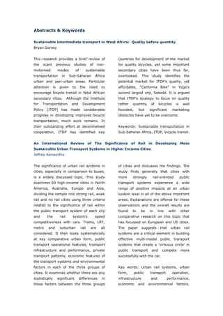 Abstracts & Keywords

Sustainable intermediate transport in West Africa: Quality before quantity
Bryan Dorsey


This research provides a brief review of                      countries for development of the market
the   scant          previous     studies       of    non-    for quality bicycles, yet some important
motorised            modes         of         sustainable     secondary cities have been thus far,
transportation          in     Sub-Saharan           Africa   overlooked.      This    study       identifies      the
urban and peri-urban areas. Particular                        potential market for ITDP’s quality, yet
attention       is     given     to     the     need    to    affordable, “California Bike” in Togo’s
encourage bicycle transit in West African                     second largest city, Sokodé. It is argued
secondary cities.             Although the Institute          that ITDP’s strategy to focus on quality
for   Transportation             and     Development          rather      quantity    of     bicycles       is     well
Policy   (ITDP)         has     made      considerable        founded,        but     significant       marketing
progress in developing improved bicycle                       obstacles have yet to be overcome.
transportation, much work remains. In
their outstanding effort at decentralised                     Keywords: Sustainable transportation in
cooperation,          ITDP      has     identified     key    Sub-Saharan Africa, ITDP, bicycle transit.


An International Review of The Significance of Rail in Developing More
Sustainable Urban Transport Systems in Higher Income Cities
Jeffrey Kenworthy


The significance of urban rail systems in                     of cities and discusses the findings. The
cities, especially in comparison to buses,                    study finds generally that cities with
is a widely discussed topic. This study                       more        strongly     rail-oriented             public
examines 60 high-income cities in North                       transport systems experience a wide
America,      Australia,         Europe        and    Asia,   range of positive impacts at an urban
dividing the sample into strong rail, weak                    system level in all of the above important
rail and no rail cities using three criteria                  areas. Explanations are offered for these
related to the significance of rail within                    observations and the overall results are
the public transport system of each city                      found     to     be     in    line     with        other
and      the           rail      system’s            speed    comparative research on this topic that
competitiveness with cars. Trams, LRT,                        has focussed on European and US cities.
metro     and          suburban         rail    are     all   The     paper    suggests       that     urban       rail
considered. It then looks systematically                      systems are a critical element in building
at key comparative urban form, public                         effective      multi-modal      public    transport
transport operational features, transport                     systems that create a ‘virtuous circle’ in
infrastructure and performance, private                       public    transport      and     compete           more
transport patterns, economic features of                      successfully with the car.
the transport systems and environmental
factors in each of the three groups of                        Key words: Urban rail systems, urban
cities. It examines whether there are any                     form,       public      transport         operation,
statistically        significant       differences       in   infrastructure          and           performance,
these factors between the three groups                        economic        and    environmental          factors.


World Transport Policy & Practice___________________________________________________ 5
Volume 14. Number 2. July 2008
 