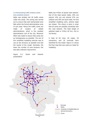 3.2 Demarcating traffic analysis zones              Addis has 472km of paved road network.
and simplified network                              Out of the total paved roads, 25% are
Addis was divided into 35 traffic zones             arterial 14% are sub arterial 27% are
under this study. The zoning was carried            collector and 35% are local roads. For this
out to ensure that each demarcated zone             simplified modelling work, arterial roads
falls within the formal administrative zone         are chosen. The choice is done in order
of sub cities. Hence the traffic zones are          that all zones are possibly connected with
made      of     clusters    of        kebele       the road network. The total length of
administrations, which is the smallest              selected roads is 137km (of 2x1, 2x2 or
administrative unit of the city. Moreover           2x3 lanes).
effort was made to ensure that zones are
as homogeneous as possible. The aim of              A   total   of   65     links,    40   nodes,      35
this simplified modelling exercise was to           connectors,      and      35      centroids     were
use as low divisions as possible and test           identified for the model. Figure 3.1 shows
the results of the model. Generally, the            the final map that was used as a base for
lower the number of zone divisions, the             modelling.
less data collection requirement.


Figure   3.1:    Zones      and       network
presentation




                                                                          Centroids
                                                                          Nodes
                                                                          Centerline of Simplified Netw ork
                                                                          Centroid Connectors

                                  0    2.5      5
                                                                          Zones

                                       km




World Transport Policy & Practice___________________________________________________                   50
Volume 14. Number 2. July 2008
 