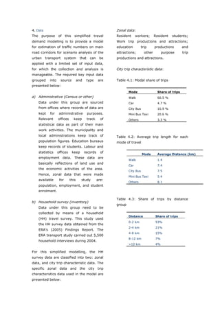 4. Data                                                     Zonal data:
The    purpose      of     this    simplified      travel   Resident      workers;     Resident   students;
demand modelling is to provide a model                      Work trip productions and attractions;
for estimation of traffic numbers on main                   education        trip      productions        and
road corridors for scenario analysis of the                 attractions;       other        purpose       trip
urban     transport        system     that    can     be    productions and attractions.
applied with a limited set of input data,
for which the collection and analysis is                    City trip characteristic data:
manageable. The required key input data
grouped      into     source         and    type     are    Table 4.1: Modal share of trips
presented below:
                                                                    Mode                 Share of trips
a) Administrative (Census or other)                                 Walk                 60.5 %
      Data under this group are sourced                             Car                  4.7 %
      from offices where records of data are                        City Bus             10.9 %
      kept   for     administrative          purposes.              Mini Bus Taxi        20.6 %
      Relevant      offices       keep       track     of           Others               3.3 %
      statistical data as part of their main
      work activities. The municipality and
      local administrations keep track of                   Table 4.2: Average trip length for each
      population figures. Education bureaus                 mode of travel
      keep records of students. Labour and
      statistics    offices       keep     records     of
                                                                               Mode      Average Distance (km)
      employment data. These data are
                                                                    Walk                 1.4
      basically reflections of land use and
                                                                    Car                  7.4
      the economic activities of the area.
                                                                    City Bus             7.5
      Hence, zonal data that were made
                                                                    Mini Bus Taxi        5.4
      available      for      this       study       are:
                                                                    Others               8.1
      population, employment, and student
      enrolment.

                                                            Table 4.3: Share of trips by distance
b) Household survey (inventory)
                                                            group
      Data under this group need to be
      collected by means of a household
                                                                    Distance           Share of trips
      (HH) travel survey. This study used
                                                                    0-2 km             53%
      the HH survey data obtained from the
                                                                    2-4 km             21%
      ERA’s (2005) Findings Report. The
                                                                    4-8 km             15%
      ERA transport study carried out 5,500
                                                                    8-12 km            7%
      household interviews during 2004.
                                                                    >12 km             4%

For this simplified modelling, the HH
survey data are classified into two: zonal
data, and city trip characteristic data. The
specific zonal data and the city trip
characteristics data used in the model are
presented below:



World Transport Policy & Practice___________________________________________________                       51
Volume 14. Number 2. July 2008
 