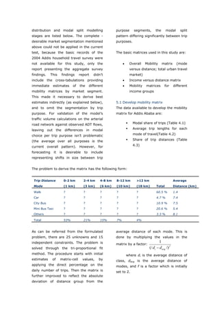 distribution and modal split modelling                             purpose      segments,       the      modal        split
stages are listed below. The complete -                            pattern differing significantly between trip
desirable market segmentation mentioned                            purposes.
above could not be applied in the current
test, because the basic records of the                             The basic matrices used in this study are:
2004 Addis household travel survey were
not available for this study, only the                                  •    Overall    Mobility      matrix      (mode
report presenting the aggregate survey                                       versus distance; total urban travel
findings.     This        findings       report       didn’t                 market)
include the cross-tabulations providing                                 •    Income versus distance matrix
immediate         estimates         of   the      different             •    Mobility   matrices        for     different
mobility matrices by market segment.                                         income groups
This made it necessary to derive best
estimates indirectly (as explained below),                         5.1 Develop mobility matrix
and to omit the segmentation by trip                               The data available to develop the mobility
purpose. For validation of the model’s                             matrix for Addis Ababa are:
traffic volume calculations on the arterial
road network against observed ADT flows,                                       Modal share of trips (Table 4.1)

leaving     out     the     differences         in   modal                     Average trip lengths for each

choice per trip purpose isn’t problematic                                      mode of travel(Table 4.2)

(the average over all purposes is the                                          Share of trip distances (Table

current overall pattern). However, for                                         4.3)

forecasting       it   is       desirable    to      include
representing shifts in size between trip


The problem to derive the matrix has the following form:


 Trip Distance              0-2 km          2-4 km        4-8 km   8-12 km        >12 km                        Average
 Mode                       (1 km)          (3 km)        (6 km)   (10 km)       (18 km)         Total          Distance (km)

 Walk                       ?               ?             ?        ?             ?               60.5 %         1.4
 Car                        ?               ?             ?        ?             ?               4.7 %          7.4
 City Bus                   ?               ?             ?        ?             ?               10.9 %         7.5
 Mini Bus Taxi              ?               ?             ?        ?             ?               20.6 %         5.4
 Others                     ?               ?             ?        ?             ?               3.3 %          8.1

 Total                      53%             21%           15%      7%            4%


As can be referred from the formulated                             average distance of each mode. This is
problem, there are 25 unknowns and 15                              done by multiplying the values in the
independent constraints. The problem is                                                           1
                                                                   matrix by a factor:
solved through the tri-proportional                       fit                              (/ di − d avg /) f
method. The procedure starts with initial                                   where di is the average distance of
estimates      of      matrix-cell          values,      by        class, davg is the average distance of
applying the direct percentage on the                              modes, and f is a factor which is initially
daily number of trips. Then the matrix is                          set to 2.
further improved to reflect the absolute
deviation of distance group from the


World Transport Policy & Practice___________________________________________________                                    54
Volume 14. Number 2. July 2008
 