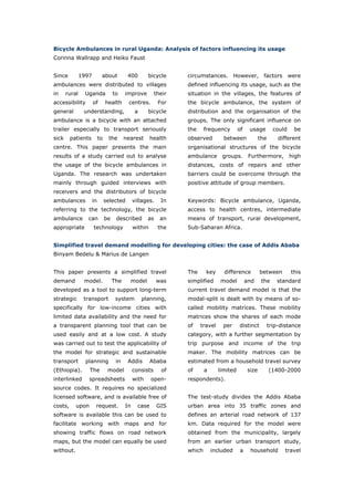 Bicycle Ambulances in rural Uganda: Analysis of factors influencing its usage
Corinna Wallrapp and Heiko Faust


Since          1997         about           400        bicycle      circumstances. However, factors were
ambulances were distributed to villages                             defined influencing its usage, such as the
in     rural     Uganda              to    improve          their   situation in the villages, the features of
accessibility         of        health      centres.         For    the bicycle ambulance, the system of
general         understanding,                   a     bicycle      distribution and the organisation of the
ambulance is a bicycle with an attached                             groups. The only significant influence on
trailer especially to transport seriously                           the     frequency        of    usage         could    be
sick     patients          to    the       nearest       health     observed         between             the       different
centre. This paper presents the main                                organisational structures of the bicycle
results of a study carried out to analyse                           ambulance       groups.        Furthermore,          high
the usage of the bicycle ambulances in                              distances, costs of repairs and other
Uganda. The research was undertaken                                 barriers could be overcome through the
mainly through guided interviews with                               positive attitude of group members.
receivers and the distributors of bicycle
ambulances            in        selected        villages.     In    Keywords: Bicycle ambulance, Uganda,
referring to the technology, the bicycle                            access to health centres, intermediate
ambulance         can           be    described        as     an    means of transport, rural development,
appropriate           technology                within       the    Sub-Saharan Africa.


Simplified travel demand modelling for developing cities: the case of Addis Ababa
Binyam Bedelu & Marius de Langen


This paper presents a simplified travel                             The     key      difference          between         this
demand          model.               The     model          was     simplified     model          and     the     standard
developed as a tool to support long-term                            current travel demand model is that the
strategic       transport             system         planning,      modal-split is dealt with by means of so-
specifically for low-income cities with                             called mobility matrices. These mobility
limited data availability and the need for                          matrices show the shares of each mode
a transparent planning tool that can be                             of    travel     per     distinct          trip-distance
used easily and at a low cost. A study                              category, with a further segmentation by
was carried out to test the applicability of                        trip purpose and income of the trip
the model for strategic and sustainable                             maker. The mobility matrices can be
transport        planning             in    Addis        Ababa      estimated from a household travel survey
(Ethiopia).       The            model          consists      of    of      a      limited        size         (1400-2000
interlinked       spreadsheets                  with     open-      respondents).
source codes. It requires no specialized
licensed software, and is available free of                         The test-study divides the Addis Ababa
costs,     upon        request.            In     case      GIS     urban area into 35 traffic zones and
software is available this can be used to                           defines an arterial road network of 137
facilitate working with maps and for                                km. Data required for the model were
showing traffic flows on road network                               obtained from the municipality, largely
maps, but the model can equally be used                             from an earlier urban transport study,
without.                                                            which       included      a    household          travel


World Transport Policy & Practice___________________________________________________ 6
Volume 14. Number 2. July 2008
 