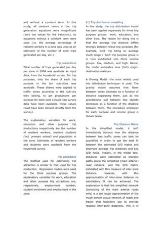 and without a constant term. In this                    6.2 Trip distribution modelling
study, all constant terms in the trip                   In this study, the trip distribution model
generation equations were insignificant                 has been applied separately for three trip
(very low values for the t-statistic), so               purpose groups: work, education, and
equations without a constant term were                  other trips. The reason for doing this is
used (i.e. the average percentage of                    that the average trip distance differs
resident workers in a zone was used as an               strongly between these trip purposes (for
estimator of the number of work trips                   example, work trip being on average
generated per day, etc.)                                much longer). Each trip purpose group is
                                                        in turn subdivided into three income
                                  Trip productions      groups: low, medium, and high. Hence,
Total number of trips generated per day                 the model estimates nine (3x3) origin-
per zone in 2004 was available as input                 destination matrices.
data, from the household survey. For trip
purposes, only the share of each trip                   A Gravity Model -the most widely used
purpose      in    the     ten     sub-cities    was    trip distribution technique- is used. The
available. These shares were applied to                 gravity      model      assumes          that        flows
traffic zones according to the sub-city                 between zones decrease as a function of
they    belong,     to    get     productions     per   distance separating them, just as the
purpose for each zone (should raw survey                gravitational pull between two objects
data have been available, these values                  decreases as a function of the distance
could have been derived directly from the               between them. The procedure employed
survey).                                                for each purpose and income group is
                                                        shown below.
The     explanatory       variables     for     work,
education         and    other      purpose      trip                                Trip Distance Matrix
productions respectively are the number                 In     the    simplified      model,           it     isn’t
of resident workers, resident students                  immediately obvious how the distance
(incl. primary school) and population in                between two traffic zones can best be
the zone. Estimates of resident workers                 quantified in order to get the best fit
and students were available from the                    between the estimated O/D matrix and
household survey.                                       observed average trip distances and key
                                                        O/D flows. Initially, in the model test,
                                   Trip attractions     distances     were     estimated        as     shortest
The     method     used     for    estimating    trip   paths along the simplified (main arterial)
attraction is similar to that used for trip             road     network,      and    the       O/D         matrix
production. Regression models were used                 estimated with this measure of inter-zone
for    the   three       purpose     groups.     The    distance.         However,              with          this
explanatory variables for work, education               approximation of inter-zone distance no
and other purpose trip attractions are,                 satisfactory     fit   can   be     achieved.         The
respectively,           employment        number,       explanation is that the simplified network
student enrolment and employment in the                 (consisting of the main arterial roads
zone.                                                   only) is a too rough approximation of the
                                                        much denser actual network of roads and
                                                        tracks    that   travellers       use    to     provide
                                                        realistic inter-zone distances. This is in



World Transport Policy & Practice___________________________________________________                            60
Volume 14. Number 2. July 2008
 
