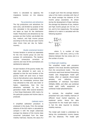 matrix     is    calculated    by     applying     the    is sought such that the average distance
impedance         function     on     the    distance     value of the matrix coincides with that of
matrix.                                                   the actual average trip distance of the
                                                          income          group              (/purpose).         As        shown
                Trip productions and attractions          during the development of base matrices,
The trip productions and attractions for                  the average trip distances of low, medium
each zone, sub-divided by purpose of the                  and high income groups are 3.0 km, 4.1
trip, calculated in the generation model                  km, and 5.2 km respectively. The average
are taken as input for the distribution                   distance of a matrix is calculated with the
model. Productions and attractions by trip                following equation:
purpose are then further sub-divided into
                                                                     n        n
low, medium, and high income groups
according to the trip rate per each income
                                                                    ∑∑ d T
                                                                     i         j
                                                                                       ij ij

                                                          davg =
class (more trips per day by higher-                                      n        n

income).                                                              ∑∑ Ti        j
                                                                                        ij



                   Doubly constrained iteration
                                                                     where               Tij    is     number         of    trips
Furness iteration is carried out separately
                                                          between zone i and zone j and dij is the
for the nine income group (3) and trip
                                                          distance between the two zones and n is
purpose (3) combinations. The iteration
                                                          the number of zones.
involves         consecutive        correction      of
columns and rows till the summations are
                                                          6.3 Modal split modelling
satisfactorily balanced.
                                                          The   simplified                   modal       split    procedure
                                                          applied in this study deviates significantly
At each iteration of the gravity model, the
                                                          from the conventional model.                              The now
total trips attracted to each zone is
                                                          commonly used travel demand forecasting
adjusted so that the next iteration of the
                                                          models uses disaggregate modal split
gravity model will send more or fewer
                                                          models, often on separate choice-based
trips to that attraction zone, depending on
                                                          samples,                     and           reflecting            choice
whether the immediately previous total
                                                          probabilities                of      individual        trip-makers
trips attracted to that zone was lower or
                                                          (McNally 2000), and often use combined
higher,     respectively,       than        the    trip
                                                          modal          split/              traffic     assignment            or
attractions        estimated        by      the    trip
                                                          combined modal split/distribution.
generation model. After several iterations
a final Origin-Destination (OD) matrix for
                                                          In    contrast,                    the       simplified          model
the particular purpose and income class is
                                                          presented here uses mobility matrices of
produced.
                                                          different           travel           market        segments,         as
                                                          explained                earlier.          Hence        the       data
                                    Calibrate matrix
                                                          requirement for the modal split model is
A   simplified       calibration      procedure      is
                                                          in fact the data required to develop
employed in this study. First, the average
                                                          mobility matrices.
distance of the O/D matrix is calculated to
compare it with the target (observed)
                                                          The modal split model is undertaken by
average trip distance of the income class
                                                          taking into consideration income classes
concerned        (calculated    from        the   base
                                                          and      trip        distances.              The    modal          split
mobility matrices). Second, the value of α



World Transport Policy & Practice___________________________________________________                                           62
Volume 14. Number 2. July 2008
 