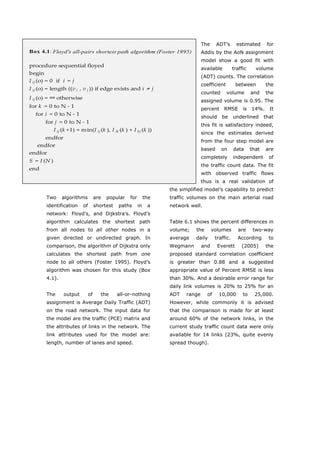 The     ADT’s       estimated       for
Box 4.1 : Floyd's all-pairs shortest path algorithm (Foster 1995)                      Addis by the AoN assignment
                                                                                       model show a good fit with
procedure sequential floyed
                                                                                       available         traffic     volume
begin
                                                                                       (ADT) counts. The correlation
I ij (o) = 0  if  i  = j
                                                                                       coefficient        between         the
I ij (o) = length ((v i  , v j )) if edge exists and i  ≠ j
                                                                                       counted       volume        and    the
I ij (o) = ∞ otherwise
                                                                                       assigned volume is 0.95. The
for k  = 0 to N ‐ 1
                                                                                       percent     RMSE       is   14%.     It
    for i  = 0 to N ‐ 1
                                                                                       should    be      underlined       that
          for j  = 0 to N ‐ 1
                                                                                       this fit is satisfactory indeed,
               I ij (k +1) = min(I ij (k ), I ik (k ) + I kj (k ))
                                                                                       since the estimates derived
          endfor
                                                                                       from the four step model are
     endfor
                                                                                       based     on      data      that   are
endfor
                                                                                       completely        independent        of
S  = I (N )
                                                                                       the traffic count data. The fit
end
                                                                                       with observed traffic flows
                                                                                       thus is a real validation of
                                                                        the simplified model’s capability to predict
         Two     algorithms            are   popular   for        the   traffic volumes on the main arterial road
         identification      of        shortest   paths      in    a    network well.
         network: Floyd’s, and Dijkstra’s. Floyd’s
         algorithm calculates the shortest path                         Table 6.1 shows the percent differences in
         from all nodes to all other nodes in a                         volume;    the       volumes       are      two-way
         given directed or undirected graph. In                         average    daily      traffic.     According        to
         comparison, the algorithm of Dijkstra only                     Wegmann        and      Everett      (2005)       the
         calculates the shortest path from one                          proposed standard correlation coefficient
         node to all others (Foster 1995). Floyd’s                      is greater than 0.88 and a suggested
         algorithm was chosen for this study (Box                       appropriate value of Percent RMSE is less
         4.1).                                                          than 30%. And a desirable error range for
                                                                        daily link volumes is 20% to 25% for an
         The       output         of      the     all-or-nothing        ADT    range     of     10,000        to    25,000.
         assignment is Average Daily Traffic (ADT)                      However, while commonly it is advised
         on the road network. The input data for                        that the comparison is made for at least
         the model are the traffic (PCE) matrix and                     around 60% of the network links, in the
         the attributes of links in the network. The                    current study traffic count data were only
         link attributes used for the model are:                        available for 14 links (23%, quite evenly
         length, number of lanes and speed.                             spread though).




         World Transport Policy & Practice___________________________________________________                              68
         Volume 14. Number 2. July 2008
 