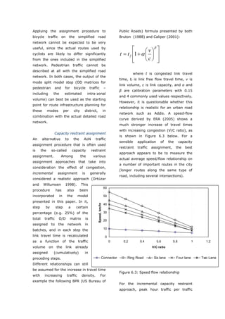Applying the assignment procedure to                                                    Public Roads) formula presented by both
bicycle       traffic      on       the    simplified          road                     Bruton (1988) and Caliper (2001):
network cannot be expected to be very
                                                                                                          β
useful, since the actual routes used by                                                         ⎡      ⎛v⎞ ⎤
cyclists are likely to differ significantly                                             t = t f ⎢1 + α ⎜ ⎟ ⎥
from the ones included in the simplified                                                        ⎢
                                                                                                ⎣      ⎝c⎠ ⎥⎦
network.        Pedestrian             traffic       cannot                be
described at all with the simplified road
                                                                                                where t is congested link travel
network. In both cases, the output of the
                                                                                        time, tf is link free flow travel time, v is
mode split model step (OD matrices for
                                                                                        link volume, c is link capacity, and α and
pedestrian           and       for      bicycle           traffic              –
                                                                                        β are calibration parameters with 0.15
including          the        estimated               intra-zonal
                                                                                        and 4 commonly used values respectively.
volume) can best be used as the starting
                                                                                        However, it is questionable whether this
point for route infrastructure planning for
                                                                                        relationship is realistic for an urban road
these         modes           per       city     district,                     in
                                                                                        network such as Addis. A speed-flow
combination with the actual detailed road
                                                                                        curve derived by ERA (2005) shows a
network.
                                                                                        much stronger increase of travel times
                                                                                        with increasing congestion (V/C ratio), as
                   Capacity restraint assignment
                                                                                        is shown in Figure 6.3 below. For a
An      alternative            to      the       AoN          traffic
                                                                                        sensible    application     of    the     capacity
assignment procedure that is often used
                                                                                        restraint   traffic   assignment,       the   best
is      the     so-called              capacity            restraint
                                                                                        approach appears to be to measure the
assignment.               Among                the          various
                                                                                        actual average speed/flow relationship on
assignment approaches that take into
                                                                                        a number of important routes in the city
consideration the effect of congestion,
                                                                                        (longer routes along the same type of
incremental           assignment                is        generally
                                                                                        road, including several intersections).
considered a realistic approach (Ortúzar
and      Willumsen             1998).          This
                                                                               60
procedure            has        also         been
incorporated             in     the        model                               50
presented in this paper. In it,
                                                                Speed, km/hr




                                                                               40
step      by         step        a        certain
percentage (e.g. 25%) of the                                                   30

total     traffic       O/D          matrix          is                        20
assigned        to      the      network         in
batches, and in each step the                                                  10

link travel time is recalculated                                                0
as a function of the                       traffic                                  0     0.2        0.4          0.6       0.8             1     1.2
volume        on     the        link      already                                                             V/C ratio
assigned           (cumulatively)                in
preceding steps.                                                          Connector          Ring Road         Six lane         Four lane       Two Lane
Different relationships can still
be assumed for the increase in travel time
                                                                                        Figure 6.3: Speed flow relationship
with      increasing            traffic        density.               For
example the following BPR (US Bureau of
                                                                                        For the incremental capacity restraint
                                                                                        approach, peak hour traffic per traffic


World Transport Policy & Practice___________________________________________________                                                   70
Volume 14. Number 2. July 2008
 