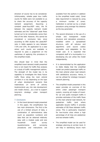 direction of course has to be considered.                            available from the authors in addition
Unfortunately, reliable peak hour traffic                            to the simplified model code). Zonal
counts for Addis were not available to us                            data requirement is reduced by using
to check the accuracy of the capacity                                a   minimum          number            of     zones.
restraint      assignment.                    Assuming          a    Calibration is carried out by a simple
constant      peak-hour/ADT                   ratio,    the    fit   procedure using average trip distance
between       the      capacity          restraint        model      as the key parameter.
estimates and the “observed” peak flows
turned out to be considerably worse than                             The second dimension is the use of a
that of the AoN. However, this cannot be                             simple       and         transparent           model
considered         a     conclusive             test,       since    structure and calculation procedure,
according to ERA studies the peak/ADT                                modelled      within            a     spreadsheet
ratio in Addis appears to vary between                               structure,    with        all       calculus     and
7.5% and 13%. An application to a case                               algorithms         (and         source        codes)
where      such        counts           are     available       is   accessible –and adaptable- to the
required to pass a judgement on the                                  model    user.      It     is       expected     that
usefulness of applying this procedure in                             competent staff of a municipality in a
the simplified model.                                                developing city can utilise the model
                                                                     independently.
One       should       bear        in    mind        that     the
simplified travel demand model presented                             It is demonstrated by the application
here is not meant for traffic flow analysis                          to Addis Ababa that the simplified
or a study of traffic management options.                            model can predict passenger traffic on
The strength of the model lies in its                                the main arterial urban road network
capability to investigate the likely future                          with satisfactory accuracy. Hence, it
traffic    flows       along        the       main       arterial    can be utilised for strategic transport
corridors in a city depending on the type                            network planning.
of    urban    development                    scenario        that
materializes           (in     terms            of      activity     The simplified model presented in this
locations/land use, trip rate development                            paper provides an overview of the
and modal choice) , as a tool to support                             entire   urban       passenger              transport
long-term          strategic            urban          transport     system, covering all modes of travel:
planning.                                                            for car and public transport traffic it
                                                                     provides estimates of the traffic flows
7. Conclusions                                                       on the main arterial road network, for
     In the travel demand model presented                            pedestrian         traffic          (and       where
     in this paper, the simplification has                           applicable bicycle traffic) it provides
     two main dimensions. The first is the                           estimates of OD flows between traffic
     use of a limited amount of data, a                              zones. This is particularly important
     combination of administrative data                              for low-income cities where a high
     (such as population numbers) and                                percentage of all trips are pedestrian
     data that can be obtained relatively                            and two-wheeler traffic.
     easy with a modest scale and size
     household                     travel                survey      The simplified model can be used for
     (questionnaires                    and          surveying       strategic planning at corridor level. It
     procedures              and        instructions          are    will help in identifying future main



World Transport Policy & Practice___________________________________________________                                   71
Volume 14. Number 2. July 2008
 