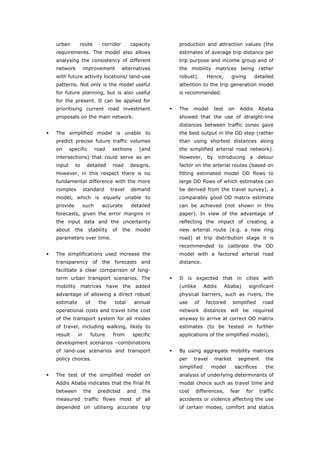urban       route         corridor          capacity   production and attraction values (the
   requirements. The model also allows                    estimates of average trip distance per
   analysing the consistency of different                 trip purpose and income group and of
   network         improvement           alternatives     the mobility matrices being rather
   with future activity locations/ land-use               robust).      Hence,     giving         detailed
   patterns. Not only is the model useful                 attention to the trip generation model
   for future planning, but is also useful                is recommended.
   for the present. It can be applied for
   prioritising current road investment                   The    model    test    on     Addis      Ababa
   proposals on the main network.                         showed that the use of straight-line
                                                          distances between traffic zones gave
   The simplified model is unable to                      the best output in the OD step (rather
   predict precise future traffic volumes                 than using shortest distances along
   on      specific       road      sections      (and    the simplified arterial road network).
   intersections) that could serve as an                  However, by introducing a detour
   input     to     detailed        road     designs.     factor on the arterial routes (based on
   However, in this respect there is no                   fitting estimated model OD flows to
   fundamental difference with the more                   large OD flows of which estimates can
   complex         standard        travel      demand     be derived from the travel survey), a
   model, which is equally unable to                      comparably good OD matrix estimate
   provide         such      accurate          detailed   can be achieved (not shown in this
   forecasts, given the error margins in                  paper). In view of the advantage of
   the input data and the uncertainty                     reflecting the impact of creating a
   about     the      stability     of   the     model    new arterial route (e.g. a new ring
   parameters over time.                                  road) at trip distribution stage it is
                                                          recommended to calibrate the OD
   The simplifications used increase the                  model with a factored arterial road
   transparency of the forecasts and                      distance.
   facilitate a clear comparison of long-
   term urban transport scenarios. The                    It is expected that in cities with
   mobility matrices              have   the     added    (unlike      Addis     Ababa)      significant
   advantage of allowing a direct robust                  physical barriers, such as rivers, the
   estimate         of      the     total       annual    use    of    factored     simplified       road
   operational costs and travel time cost                 network distances will be required
   of the transport system for all modes                  anyway to arrive at correct OD matrix
   of travel, including walking, likely to                estimates (to be tested in further
   result     in         future     from       specific   applications of the simplified model).
   development scenarios –combinations
   of land-use scenarios and transport                    By using aggregate mobility matrices
   policy choices.                                        per    travel    market       segment        the
                                                          simplified      model        sacrifices      the
   The test of the simplified model on                    analysis of underlying determinants of
   Addis Ababa indicates that the final fit               modal choice such as travel time and
   between         the      predicted       and    the    cost   differences,      fear     for     traffic
   measured traffic flows most of all                     accidents or violence affecting the use
   depended on utilising accurate trip                    of certain modes, comfort and status



World Transport Policy & Practice___________________________________________________                    72
Volume 14. Number 2. July 2008
 