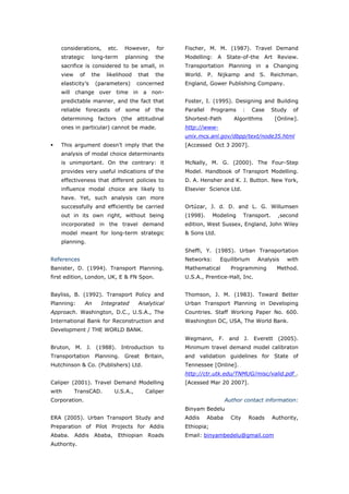 considerations,         etc.    However,      for    Fischer, M. M. (1987). Travel Demand
   strategic       long-term        planning     the    Modelling: A State-of-the Art Review.
   sacrifice is considered to be small, in              Transportation Planning in a Changing
   view      of    the     likelihood     that   the    World. P. Nijkamp and S. Reichman.
   elasticity’s        (parameters)       concerned     England, Gower Publishing Company.
   will change over time in a non-
   predictable manner, and the fact that                Foster, I. (1995). Designing and Building
   reliable forecasts of some of the                    Parallel    Programs        :    Case    Study     of
   determining factors (the attitudinal                 Shortest-Path         Algorithms          [Online].
   ones in particular) cannot be made.                  http://www-
                                                        unix.mcs.anl.gov/dbpp/text/node35.html
   This argument doesn’t imply that the                 [Accessed Oct 3 2007].
   analysis of modal choice determinants
   is unimportant. On the contrary: it                  McNally, M. G. (2000). The Four-Step
   provides very useful indications of the              Model. Handbook of Transport Modelling.
   effectiveness that different policies to             D. A. Hensher and K. J. Button. New York,
   influence modal choice are likely to                 Elsevier Science Ltd.
   have. Yet, such analysis can more
   successfully and efficiently be carried              Ortúzar, J. d. D. and L. G. Willumsen
   out in its own right, without being                  (1998).     Modeling        Transport.     ,second
   incorporated in the travel demand                    edition, West Sussex, England, John Wiley
   model meant for long-term strategic                  & Sons Ltd.
   planning.
                                                        Sheffi, Y. (1985). Urban Transportation
References                                              Networks:      Equilibrium        Analysis       with
Banister, D. (1994). Transport Planning.                Mathematical         Programming          Method.
first edition, London, UK, E & FN Spon.                 U.S.A., Prentice-Hall, Inc.


Bayliss, B. (1992). Transport Policy and                Thomson, J. M. (1983). Toward Better
Planning:         An     Integrated       Analytical    Urban Transport Planning in Developing
Approach. Washington, D.C., U.S.A., The                 Countries. Staff Working Paper No. 600.
International Bank for Reconstruction and               Washington DC, USA, The World Bank.
Development / THE WORLD BANK.
                                                        Wegmann,      F. and J.          Everett (2005).
Bruton, M. J. (1988). Introduction to                   Minimum travel demand model calibraton
Transportation         Planning.   Great     Britain,   and validation guidelines for State of
Hutchinson & Co. (Publishers) Ltd.                      Tennessee [Online].
                                                        http://ctr.utk.edu/TNMUG/misc/valid.pdf .
Caliper (2001). Travel Demand Modelling                 [Acessed Mar 20 2007].
with      TransCAD.             U.S.A.,      Caliper
Corporation.                                                               Author contact information:
                                                        Binyam Bedelu
ERA (2005). Urban Transport Study and                   Addis      Ababa     City       Roads    Authority,
Preparation of Pilot Projects for Addis                 Ethiopia;
Ababa.    Addis        Ababa,    Ethiopian    Roads     Email: binyambedelu@gmail.com
Authority.



World Transport Policy & Practice___________________________________________________                      73
Volume 14. Number 2. July 2008
 