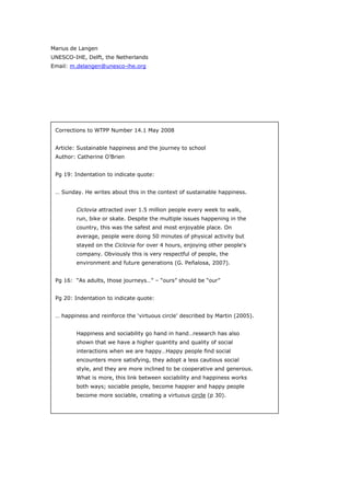 Marius de Langen
UNESCO-IHE, Delft, the Netherlands
Email: m.delangen@unesco-ihe.org




 Corrections to WTPP Number 14.1 May 2008


 Article: Sustainable happiness and the journey to school
 Author: Catherine O’Brien


 Pg 19: Indentation to indicate quote:


 … Sunday. He writes about this in the context of sustainable happiness.


         Ciclovia attracted over 1.5 million people every week to walk,
         run, bike or skate. Despite the multiple issues happening in the
         country, this was the safest and most enjoyable place. On
         average, people were doing 50 minutes of physical activity but
         stayed on the Ciclovia for over 4 hours, enjoying other people's
         company. Obviously this is very respectful of people, the
         environment and future generations (G. Peñalosa, 2007).


 Pg 16: “As adults, those journeys…” – “ours” should be “our”


 Pg 20: Indentation to indicate quote:


 … happiness and reinforce the ‘virtuous circle’ described by Martin (2005).


         Happiness and sociability go hand in hand…research has also
         shown that we have a higher quantity and quality of social
         interactions when we are happy…Happy people find social
         encounters more satisfying, they adopt a less cautious social
         style, and they are more inclined to be cooperative and generous.
         What is more, this link between sociability and happiness works
         both ways; sociable people, become happier and happy people
         become more sociable, creating a virtuous circle (p 30).




World Transport Policy & Practice___________________________________________________   74
Volume 14. Number 2. July 2008
 