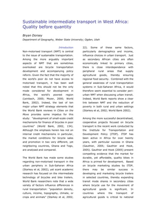 Sustainable intermediate transport in West Africa:
Quality before quantity
Bryan Dorsey
Department of Geography, Weber State University; Ogden, Utah


                                         Introduction   22).     Some       of   these     same       factors,
Non-motorised transport (NMT) is central                particularly demographics and income,
to the issue of sustainable transportation.             influence choices in urban transport. Just
Among      the    more     arguably        important    as secondary African cities are often
aspects    of    NMT      that     are    sometimes     economically        linked    to   primary     cities,
overlooked       are     bicycle    transportation      there     is   close     interdependence          with
development       and accompanying policy               peripheral      rural      areas      that     supply
reform. Given the fact that the majority of             agricultural     goods,       thereby        ensuring
the world’s poor do not have access to                  regional food security. Combined with the
motorised transport, it has been well                   general weakness of rural transportation
noted that this should not be the only                  systems in Sub-Saharan Africa, it would
mode      considered      for    development       in   therefore seem essential to consider peri-
Africa,    the     world’s       poorest      region    urban NMT when discussing urban transit.
(Leinbach, 2000; Mozer, 2000; World                     Indeed, World Bank reports show a clear
Bank, 2002). Indeed, the last of ten                    link between NMT and the reduction of
major urban NMT strategy elements that                  poverty in both rural and urban settings
the World Bank reviews in Cities on the                 (Starkey et al, 2002; World Bank 2002).
Move provides some impetus for this
study: “development of small-scale credit               Among the more successful decentralised,
mechanisms for finance of bicycles in poor              cooperative projects focused on bicycle
countries”      (World     Bank,     2002,     134).    transport is the recent work conducted by
Although the emphasis herein lies not on                the     Institute    for     Transportation       and
internal credit mechanisms in particular,               Development         Policy    (ITDP).    ITDP     has
the market conditions for bicycle sales                 been active in Africa for over twenty
and promotion in two very different, yet                years, with particular success in Ghana
neighboring countries, Ghana and Togo,                  (Gauthier,     2005;       Gauthier     and    Hook,
are analysed and compared.                              2005). Gauthier and Hook (2005) present
                                                        compelling evidence that the market for
The World Bank has made some studies                    durable, yet affordable, quality bikes in
regarding non-motorised transport in the                Africa is primed for development.              Based
urban periphery in Sub-Saharan Africa                   on bicycle marketing studies by ITDP,
(Starkey et al, 2002), yet scant academic               there     may       be     similar     success      in
research has focused on the intermediate                developing and marketing bicycle trailers
technology of bicycles and bike trailers.               in selected countries, thereby expanding
World Bank researchers note that a wide                 transit mode shares in secondary cities
variety of factors influence differences in             where bicycle use for the movement of
rural transportation: “population density,              agricultural     goods       is    significant.    In
culture, income, topography, climate, or                countries       where        the     transport      of
crops and animals” (Starkey et al, 2002,                agricultural goods is critical to national




World Transport Policy & Practice___________________________________________________                        8
Volume 14. Number 2. July 2008
 