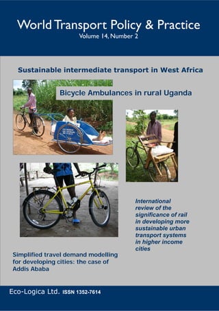 World Transport Policy & Practice                    Picture courtesy of: Millie Rooney
                                        Volume 14, Number 2




    Sustainable intermediate transport in West Africa


                            Bicycle Ambulances in rural Uganda




                                                                   International
                                                                   review of the
                                                                   significance of rail
                                                                   in developing more
                                                                   sustainable urban
                                                                   transport systems
                                                                   in higher income
                                                                   cities
 Simplified travel demand modelling
 for developing cities: the case of
 Addis Ababa


Eco-Logica Ltd. ISSN 1352-7614
      World Transport Policy & Practice___________________________________________________   1
            Volume 14. Number 2. July 2008
 