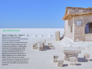 El salar refleja las nubes, cuando está
ligeramente cubierto de agua.
Especialmente entre los meses de enero y
marzo, en la época de lluvias.
El salar de Uyuni es el mayor desierto de
sal continuo y alto del mundo, con una
superficie de 10 582 km² (o 4085 millas
cuadradas).​ Está situado a unos 3650
msnm en el suroeste de Bolivia, en la
provincia de Daniel Campos, en el
departamento de Potosí, dentro de la
región altiplánica de la cordillera de los
Andes. El salar de Uyuni es la mayor
reserva de litio en el mundo con el 50-70 %
del litio mundial, e igualmente cuenta con
importantes cantidades de potasio, boro y
magnesio.
SALAR DE UYUNI
 