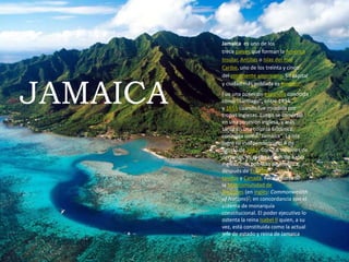 JAMAICA
Jamaica es uno de los
trece países que forman la América
Insular, Antillas o Islas del mar
Caribe, uno de los treinta y cinco
del continente americano. Su capital
y ciudad más poblada es Kingston.
Fue una posesión española conocida
como "Santiago", entre 1494
y 1655 cuando fue invadida por
tropas inglesas. Luego se convirtió
en una posesión inglesa, y más
tarde en una colonia británica,
conocida como "Jamaica". La isla
logró su independencia el 6 de
agosto de 1962. Con 2,8 millones de
personas, es el tercer país de habla
inglesa más poblado de América,
después de Estados
Unidos y Canadá. Forma parte de
la Mancomunidad de
Naciones (en inglés: Commonwealth
of Nations)?; en concordancia con el
sistema de monarquía
constitucional. El poder ejecutivo lo
ostenta la reina Isabel II quien, a su
vez, está constituida como la actual
jefe de estado y reina de Jamaica
 