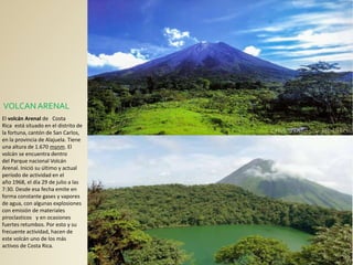 VOLCANARENAL
El volcán Arenal de Costa
Rica está situado en el distrito de
la fortuna, cantón de San Carlos,
en la provincia de Alajuela. Tiene
una altura de 1.670 msnm. El
volcán se encuentra dentro
del Parque nacional Volcán
Arenal. Inició su último y actual
período de actividad en el
año 1968, el día 29 de julio a las
7:30. Desde esa fecha emite en
forma constante gases y vapores
de agua, con algunas explosiones
con emisión de materiales
piroclasticos y en ocasiones
fuertes retumbos. Por esto y su
frecuente actividad, hacen de
este volcán uno de los más
activos de Costa Rica.
 