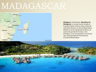 MADAGASCAR
Madagascar, oficialmente Republiqué de
Madagascar, es un país insular situado en
el océano Índico, frente la costa sureste del
continente africano, al este de Mozambique.
Además es la isla más grande de África y la
cuarta más grande del mundo, y está
formada a su vez por pequeñas y numerosas
islas. Está separada del continente por
el canal de Mozambique.
 