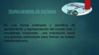 TEORIA GENERAL DE SISTEMAS
Es una forma ordenada y científica de
aproximación y representación del mundo real, y
simultánea, mostrando una orientación hacia
una práctica estimulante para formas de trabajo
interdisciplinario.
 