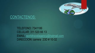 CONTACTENOS:
TELEFONO: 7341186
CELULAR: 311 520 66 13
EMAIL: worldtravelagency@hotmail.com
DIRECCION: carrera 23D # 10-32
 