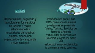 MISION
Ofrecer calidad, seguridad y
tecnología en los servicios
de turismo Y viajes
satisfaciendo las
necesidades de nuestros
clientes, siendo una
organización de vanguardia
a nivel nacional.
VISION
Posicionarnos para el año
2015, como una de las más
prestigiosas empresas de
Viajes, Turismo, Servicios de
Terceros y Agencia
Virtual, líder de servicios en
Colombia y lograr por medio
del
esfuerzo, innovación, tecnolog
ía un mejoramiento continuo.
 