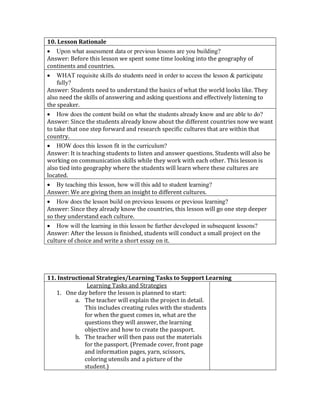 10. Lesson Rationale
 Upon what assessment data or previous lessons are you building?
Answer: Before this lesson we spent some time looking into the geography of
continents and countries.
 WHAT requisite skills do students need in order to access the lesson & participate
fully?
Answer: Students need to understand the basics of what the world looks like. They
also need the skills of answering and asking questions and effectively listening to
the speaker.
 How does the content build on what the students already know and are able to do?
Answer: Since the students already know about the different countries now we want
to take that one step forward and research specific cultures that are within that
country.
 HOW does this lesson fit in the curriculum?
Answer: It is teaching students to listen and answer questions. Students will also be
working on communication skills while they work with each other. This lesson is
also tied into geography where the students will learn where these cultures are
located.
 By teaching this lesson, how will this add to student learning?
Answer: We are giving them an insight to different cultures.
 How does the lesson build on previous lessons or previous learning?
Answer: Since they already know the countries, this lesson will go one step deeper
so they understand each culture.
 How will the learning in this lesson be further developed in subsequent lessons?
Answer: After the lesson is finished, students will conduct a small project on the
culture of choice and write a short essay on it.
11. Instructional Strategies/Learning Tasks to Support Learning
Learning Tasks and Strategies
1. One day before the lesson is planned to start:
a. The teacher will explain the project in detail.
This includes creating rules with the students
for when the guest comes in, what are the
questions they will answer, the learning
objective and how to create the passport.
b. The teacher will then pass out the materials
for the passport. (Premade cover, front page
and information pages, yarn, scissors,
coloring utensils and a picture of the
student.)
 