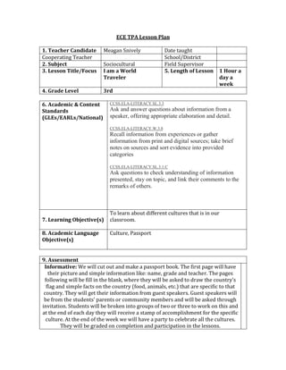 ECE TPA Lesson Plan
1. Teacher Candidate Meagan Snively Date taught
Cooperating Teacher School/District
2. Subject Sociocultural Field Supervisor
3. Lesson Title/Focus I am a World
Traveler
5. Length of Lesson 1 Hour a
day a
week
4. Grade Level 3rd
6. Academic & Content
Standards
(GLEs/EARLs/National)
CCSS.ELA-LITERACY.SL.3.3
Ask and answer questions about information from a
speaker, offering appropriate elaboration and detail.
CCSS.ELA-LITERACY.W.3.8
Recall information from experiences or gather
information from print and digital sources; take brief
notes on sources and sort evidence into provided
categories
CCSS.ELA-LITERACY.SL.3.1.C
Ask questions to check understanding of information
presented, stay on topic, and link their comments to the
remarks of others.
7. Learning Objective(s)
To learn about different cultures that is in our
classroom.
8. Academic Language
Objective(s)
Culture, Passport
9. Assessment
Informative: We will cut out and make a passport book. The first page will have
their picture and simple information like: name, grade and teacher. The pages
following will be fill in the blank, where they will be asked to draw the country’s
flag and simple facts on the country (food, animals, etc.) that are specific to that
country. They will get their information from guest speakers. Guest speakers will
be from the students’ parents or community members and will be asked through
invitation. Students will be broken into groups of two or three to work on this and
at the end of each day they will receive a stamp of accomplishment for the specific
culture. At the end of the week we will have a party to celebrate all the cultures.
They will be graded on completion and participation in the lessons.
 